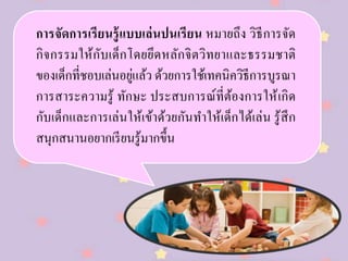 การจัดการเรียนรู้แบบเล่นปนเรียน หมายถึง วิธีการจัด
กิจกรรมให้กับเด็กโดยยึดหลักจิตวิทยาและธรรมชาติ
ของเด็กที่ชอบเล่นอยู่แล้ว ด้วยการใช้เทคนิควิธีการบูรณา
การสาระความรู้ ทักษะ ประสบการณ์ที่ต้องการให้เกิด
กับเด็กและการเล่นให้เข้าด้วยกันทาให้เด็กได้เล่น รู้สึก
สนุกสนานอยากเรียนรู้มากขึ้น
 