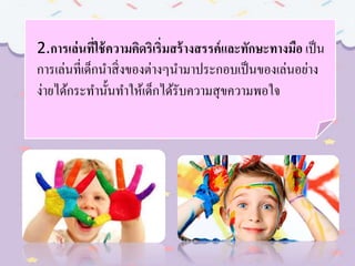 2.การเล่นที่ใช้ความคิดริเริ่มสร้างสรรค์และทักษะทางมือ เป็น
การเล่นที่เด็กนาสิ่งของต่างๆนามาประกอบเป็นของเล่นอย่าง
ง่ายได้กระทานั้นทาให้เด็กได้รับความสุขความพอใจ
 