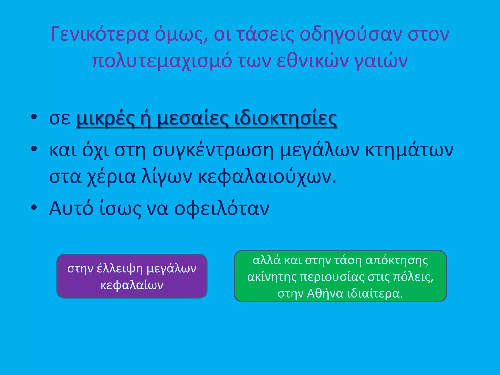 Γενικότερα όμως, οι τάσεις οδηγούσαν στον
πολυτεμαχισμό των εθνικών γαιών
• σε μικρές ή μεσαίες ιδιοκτησίες
• και όχι στη συγκέντρωση μεγάλων κτημάτων
στα χέρια λίγων κεφαλαιούχων.
• Αυτό ίσως να οφειλόταν
στην έλλειψη μεγάλων
κεφαλαίων
αλλά και στην τάση απόκτησης
ακίνητης περιουσίας στις πόλεις,
στην Αθήνα ιδιαίτερα.
 