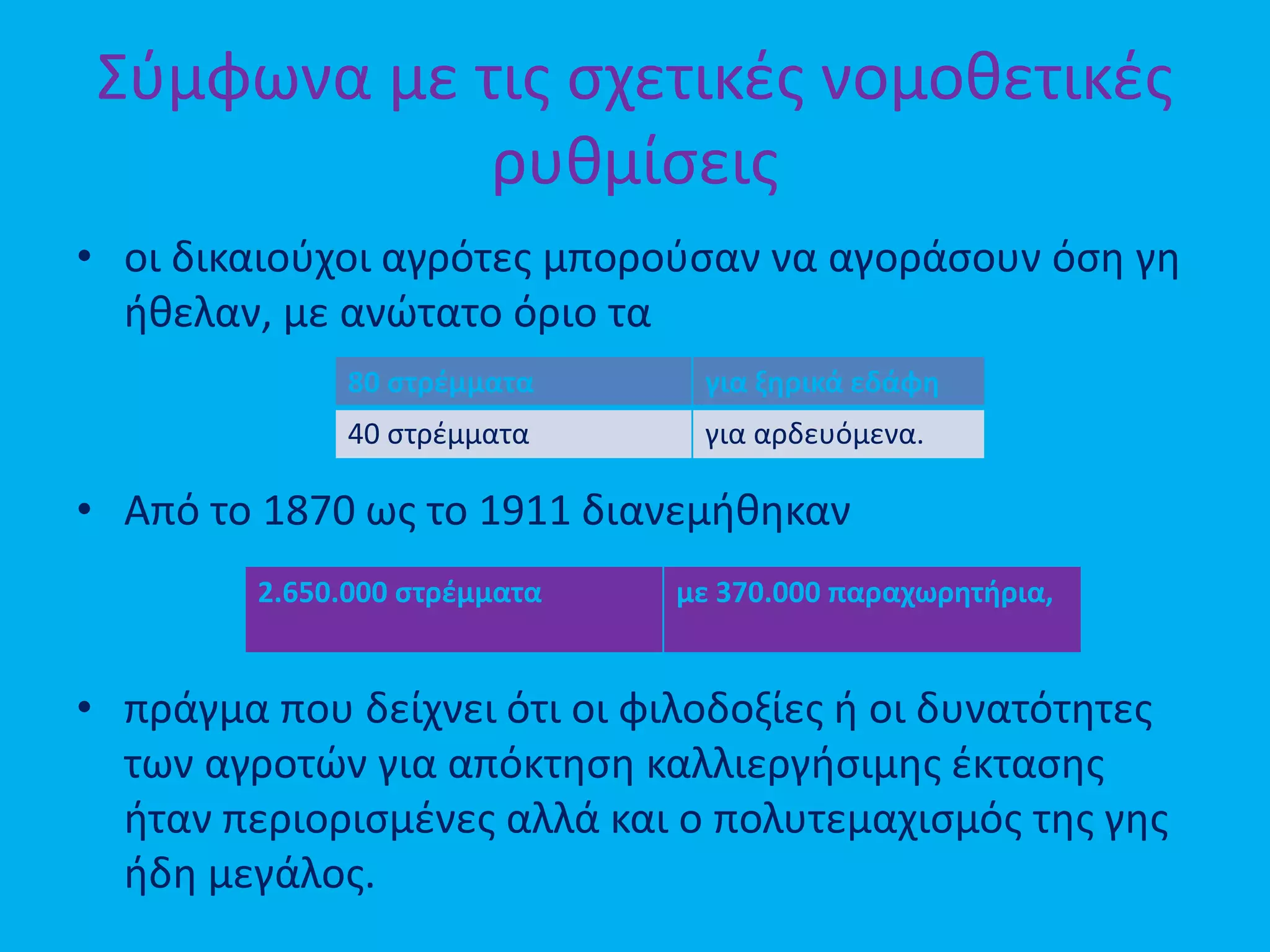Σύμφωνα με τις σχετικές νομοθετικές
ρυθμίσεις
• οι δικαιούχοι αγρότες μπορούσαν να αγοράσουν όση γη
ήθελαν, με ανώτατο όριο τα
• Από το 1870 ως το 1911 διανεμήθηκαν
• πράγμα που δείχνει ότι οι φιλοδοξίες ή οι δυνατότητες
των αγροτών για απόκτηση καλλιεργήσιμης έκτασης
ήταν περιορισμένες αλλά και ο πολυτεμαχισμός της γης
ήδη μεγάλος.
80 στρέμματα για ξηρικά εδάφη
40 στρέμματα για αρδευόμενα.
2.650.000 στρέμματα με 370.000 παραχωρητήρια,
 