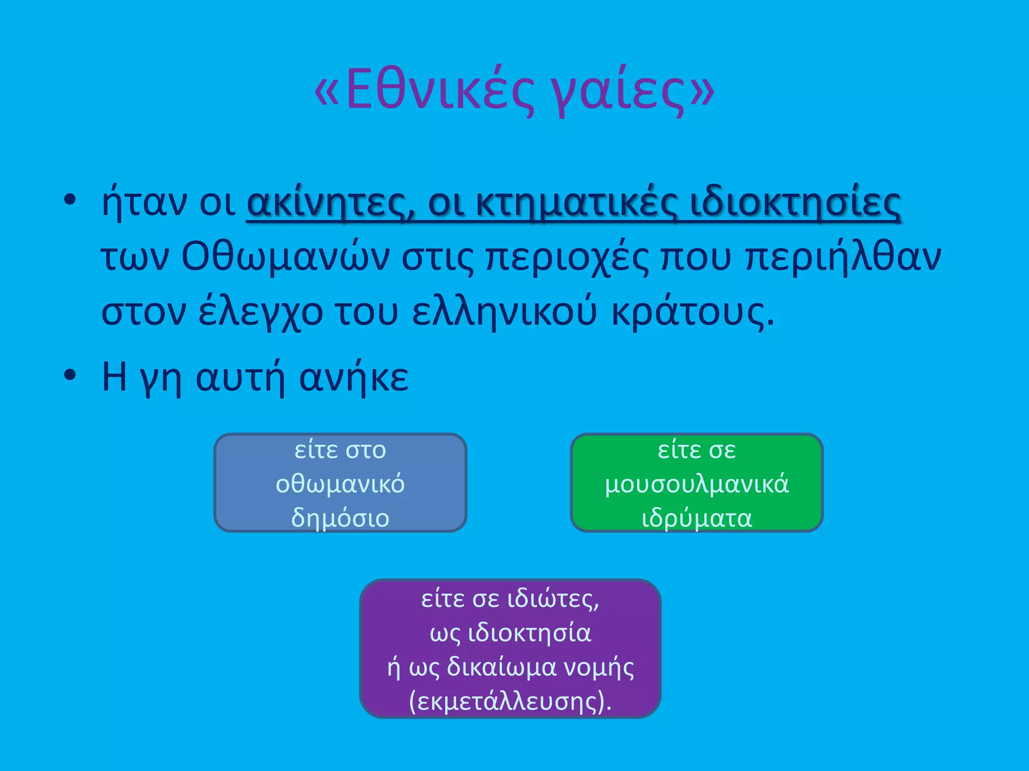 «Εθνικές γαίες»
• ήταν οι ακίνητες, οι κτηματικές ιδιοκτησίες
των Οθωμανών στις περιοχές που περιήλθαν
στον έλεγχο του ελληνικού κράτους.
• Η γη αυτή ανήκε
είτε στο
οθωμανικό
δημόσιο
είτε σε
μουσουλμανικά
ιδρύματα
είτε σε ιδιώτες,
ως ιδιοκτησία
ή ως δικαίωμα νομής
(εκμετάλλευσης).
 