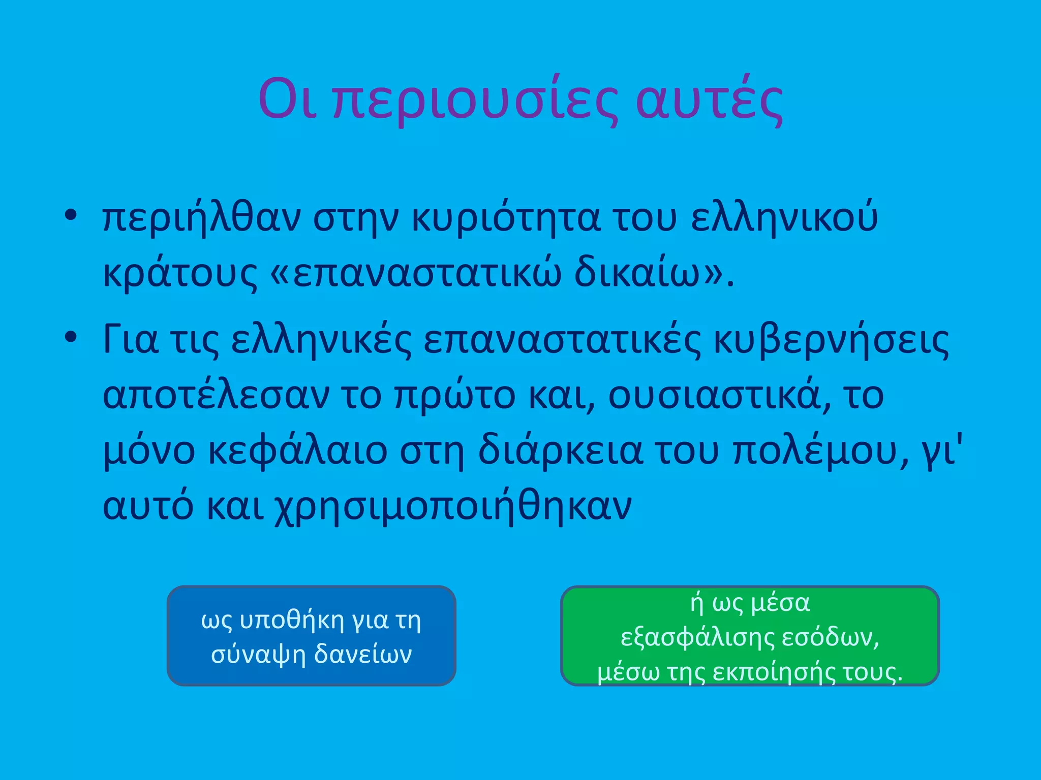 Οι περιουσίες αυτές
• περιήλθαν στην κυριότητα του ελληνικού
κράτους «επαναστατικώ δικαίω».
• Για τις ελληνικές επαναστατικές κυβερνήσεις
αποτέλεσαν το πρώτο και, ουσιαστικά, το
μόνο κεφάλαιο στη διάρκεια του πολέμου, γι'
αυτό και χρησιμοποιήθηκαν
ως υποθήκη για τη
σύναψη δανείων
ή ως μέσα
εξασφάλισης εσόδων,
μέσω της εκποίησής τους.
 