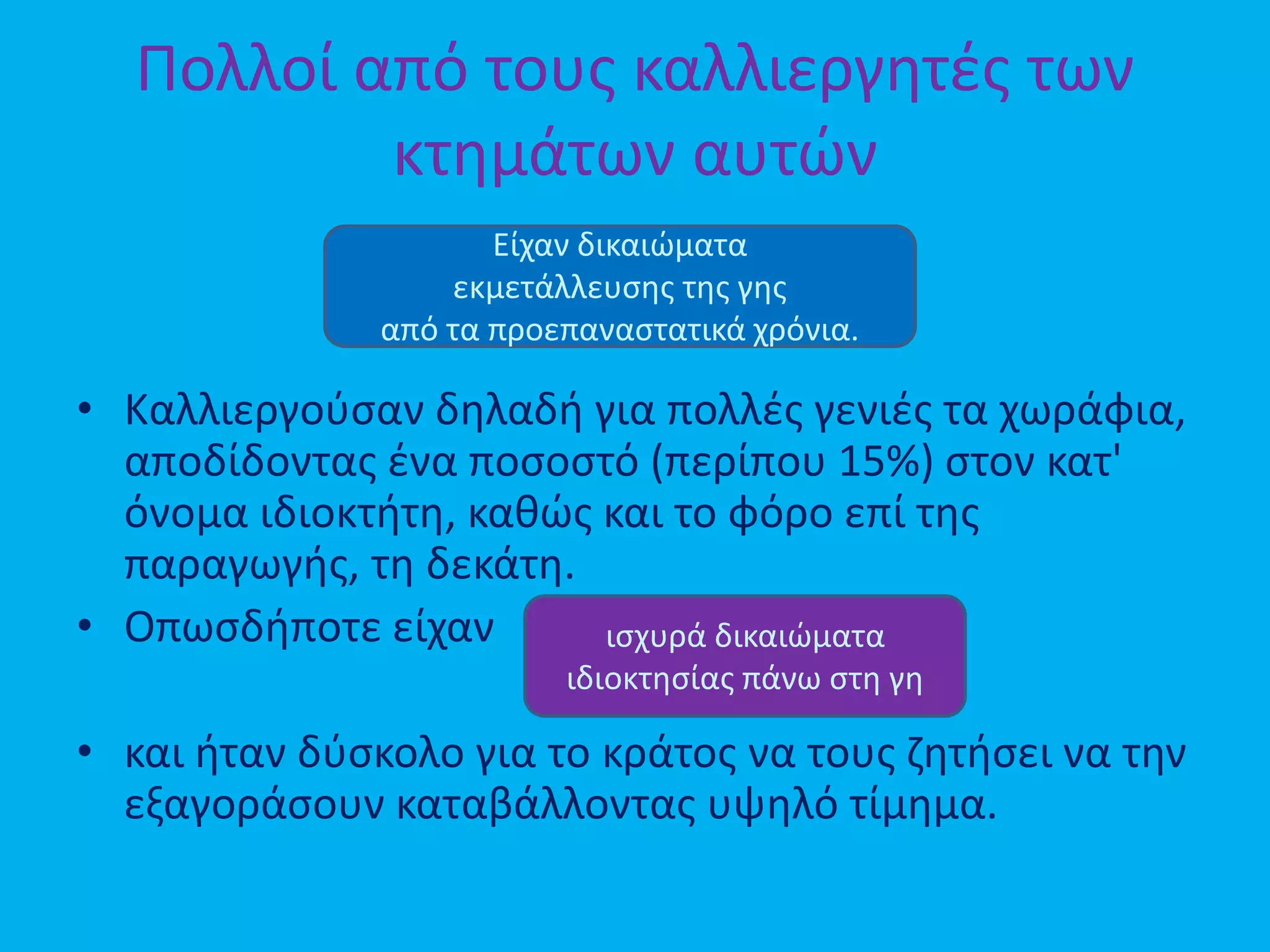 Πολλοί από τους καλλιεργητές των
κτημάτων αυτών
• Καλλιεργούσαν δηλαδή για πολλές γενιές τα χωράφια,
αποδίδοντας ένα ποσοστό (περίπου 15%) στον κατ'
όνομα ιδιοκτήτη, καθώς και το φόρο επί της
παραγωγής, τη δεκάτη.
• Οπωσδήποτε είχαν
• και ήταν δύσκολο για το κράτος να τους ζητήσει να την
εξαγοράσουν καταβάλλοντας υψηλό τίμημα.
Είχαν δικαιώματα
εκμετάλλευσης της γης
από τα προεπαναστατικά χρόνια.
ισχυρά δικαιώματα
ιδιοκτησίας πάνω στη γη
 