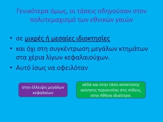 Γενικότερα όμως, οι τάσεις οδηγούσαν στον
πολυτεμαχισμό των εθνικών γαιών
• σε μικρές ή μεσαίες ιδιοκτησίες
• και όχι στη συγκέντρωση μεγάλων κτημάτων
στα χέρια λίγων κεφαλαιούχων.
• Αυτό ίσως να οφειλόταν
στην έλλειψη μεγάλων
κεφαλαίων
αλλά και στην τάση απόκτησης
ακίνητης περιουσίας στις πόλεις,
στην Αθήνα ιδιαίτερα.
 