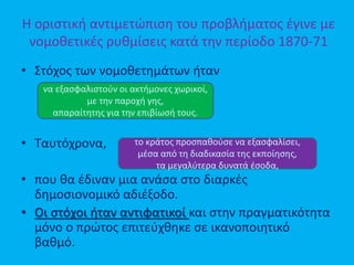 Η οριστική αντιμετώπιση του προβλήματος έγινε με
νομοθετικές ρυθμίσεις κατά την περίοδο 1870-71
• Στόχος των νομοθετημάτων ήταν
• Ταυτόχρονα,
• που θα έδιναν μια ανάσα στο διαρκές
δημοσιονομικό αδιέξοδο.
• Οι στόχοι ήταν αντιφατικοί και στην πραγματικότητα
μόνο ο πρώτος επιτεύχθηκε σε ικανοποιητικό
βαθμό.
να εξασφαλιστούν οι ακτήμονες χωρικοί,
με την παροχή γης,
απαραίτητης για την επιβίωσή τους.
το κράτος προσπαθούσε να εξασφαλίσει,
μέσα από τη διαδικασία της εκποίησης,
τα μεγαλύτερα δυνατά έσοδα,
 