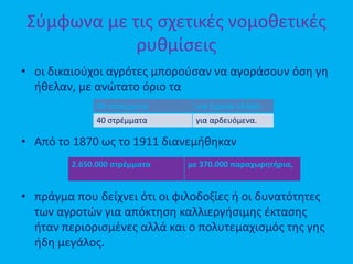 Σύμφωνα με τις σχετικές νομοθετικές
ρυθμίσεις
• οι δικαιούχοι αγρότες μπορούσαν να αγοράσουν όση γη
ήθελαν, με ανώτατο όριο τα
• Από το 1870 ως το 1911 διανεμήθηκαν
• πράγμα που δείχνει ότι οι φιλοδοξίες ή οι δυνατότητες
των αγροτών για απόκτηση καλλιεργήσιμης έκτασης
ήταν περιορισμένες αλλά και ο πολυτεμαχισμός της γης
ήδη μεγάλος.
80 στρέμματα για ξηρικά εδάφη
40 στρέμματα για αρδευόμενα.
2.650.000 στρέμματα με 370.000 παραχωρητήρια,
 