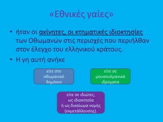 «Εθνικές γαίες»
• ήταν οι ακίνητες, οι κτηματικές ιδιοκτησίες
των Οθωμανών στις περιοχές που περιήλθαν
στον έλεγχο του ελληνικού κράτους.
• Η γη αυτή ανήκε
είτε στο
οθωμανικό
δημόσιο
είτε σε
μουσουλμανικά
ιδρύματα
είτε σε ιδιώτες,
ως ιδιοκτησία
ή ως δικαίωμα νομής
(εκμετάλλευσης).
 