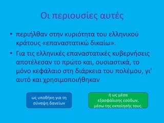 Οι περιουσίες αυτές
• περιήλθαν στην κυριότητα του ελληνικού
κράτους «επαναστατικώ δικαίω».
• Για τις ελληνικές επαναστατικές κυβερνήσεις
αποτέλεσαν το πρώτο και, ουσιαστικά, το
μόνο κεφάλαιο στη διάρκεια του πολέμου, γι'
αυτό και χρησιμοποιήθηκαν
ως υποθήκη για τη
σύναψη δανείων
ή ως μέσα
εξασφάλισης εσόδων,
μέσω της εκποίησής τους.
 