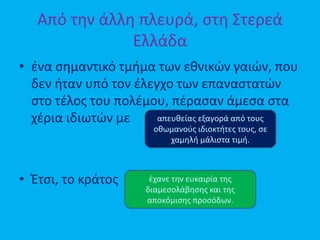 Από την άλλη πλευρά, στη Στερεά
Ελλάδα
• ένα σημαντικό τμήμα των εθνικών γαιών, που
δεν ήταν υπό τον έλεγχο των επαναστατών
στο τέλος του πολέμου, πέρασαν άμεσα στα
χέρια ιδιωτών με
• Έτσι, το κράτος
απευθείας εξαγορά από τους
οθωμανούς ιδιοκτήτες τους, σε
χαμηλή μάλιστα τιμή.
έχανε την ευκαιρία της
διαμεσολάβησης και της
αποκόμισης προσόδων.
 