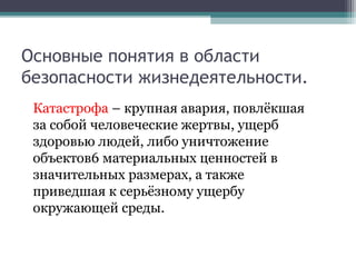 Основные понятия в области
безопасности жизнедеятельности.
Катастрофа – крупная авария, повлёкшая
за собой человеческие жертвы, ущерб
здоровью людей, либо уничтожение
объектов6 материальных ценностей в
значительных размерах, а также
приведшая к серьёзному ущербу
окружающей среды.
 