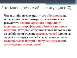 Что такое чрезвычайная ситуация (ЧС).
Чрезвычайная ситуация – это обстановка на
определённой территории, сложившаяся в
результате аварии, опасного природного
явления, катастрофы, стихийного или иного
бедствия, которые могут повлечь или повлекли
за собой человеческие жертвы, ущерб здоровью
людей или окружающей среде, значительные
материальные потери и нарушение условий
жизнедеятельности людей.
 