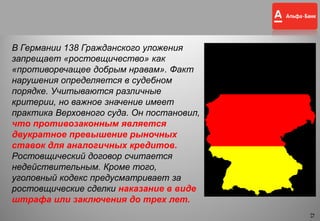 12
В Германии 138 Гражданского уложения
запрещает «ростовщичество» как
«противоречащее добрым нравам». Факт
нарушения определяется в судебном
порядке. Учитываются различные
критерии, но важное значение имеет
практика Верховного суда. Он постановил,
что противозаконным является
двукратное превышение рыночных
ставок для аналогичных кредитов.
Ростовщический договор считается
недействительным. Кроме того,
уголовный кодекс предусматривает за
ростовщические сделки наказание в виде
штрафа или заключения до трех лет.
12
 