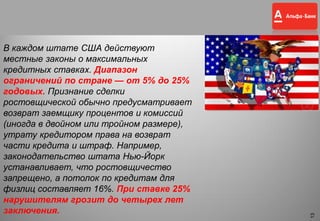 13
В каждом штате США действуют
местные законы о максимальных
кредитных ставках. Диапазон
ограничений по стране — от 5% до 25%
годовых. Признание сделки
ростовщической обычно предусматривает
возврат заемщику процентов и комиссий
(иногда в двойном или тройном размере),
утрату кредитором права на возврат
части кредита и штраф. Например,
законодательство штата Нью-Йорк
устанавливает, что ростовщичество
запрещено, а потолок по кредитам для
физлиц составляет 16%. При ставке 25%
нарушителям грозит до четырех лет
заключения.
13
 