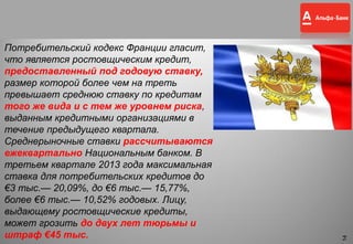 14
Потребительский кодекс Франции гласит,
что является ростовщическим кредит,
предоставленный под годовую ставку,
размер которой более чем на треть
превышает среднюю ставку по кредитам
того же вида и с тем же уровнем риска,
выданным кредитными организациями в
течение предыдущего квартала.
Среднерыночные ставки рассчитываются
ежеквартально Национальным банком. В
третьем квартале 2013 года максимальная
ставка для потребительских кредитов до
€3 тыс.— 20,09%, до €6 тыс.— 15,77%,
более €6 тыс.— 10,52% годовых. Лицу,
выдающему ростовщические кредиты,
может грозить до двух лет тюрьмы и
штраф €45 тыс.
14
 