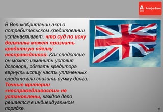 15
В Великобритании акт о
потребительском кредитовании
устанавливает, что суд по иску
должника может признать
кредитную сделку
несправедливой. Как следствие
он может изменить условия
договора, обязать кредитора
вернуть истцу часть уплаченных
средств или снизить сумму долга.
Точные критерии
«несправедливости» не
установлены, каждое дело
решается в индивидуальном
порядке.
15
 