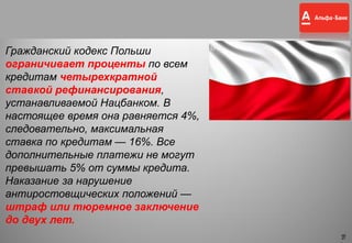 16
Гражданский кодекс Польши
ограничивает проценты по всем
кредитам четырехкратной
ставкой рефинансирования,
устанавливаемой Нацбанком. В
настоящее время она равняется 4%,
следовательно, максимальная
ставка по кредитам — 16%. Все
дополнительные платежи не могут
превышать 5% от суммы кредита.
Наказание за нарушение
антиростовщических положений —
штраф или тюремное заключение
до двух лет.
16
 