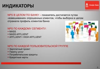 ИНДИКАТОРЫ
NPS ПО КАЖДОМУ СЕГМЕНТУ:
 MASS
 MASS AFFLUENT
 AFFLUENT+ HIGH AFFLUENT
NPS ПО КАЖДОЙ ПОЛЬЗОВАТЕЛЬСКОЙ ГРУППЕ
 Зарплатный проект
 Пакеты услуг
 Потребительские кредиты
 Кредитные карты
NPS В ЦЕЛОМ ПО БАНКУ – показатель достигается путем
«взвешивания» опрошенных клиентов, чтобы выборка в целом
отражала профиль клиентов банка
21
 