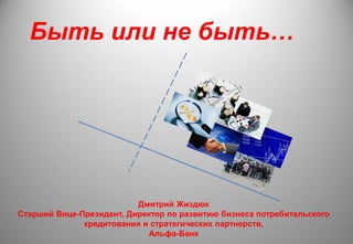 Быть или не быть…
Дмитрий Жиздюк
Старший Вице-Президент, Директор по развитию бизнеса потребительского
кредитования и стратегических партнерств,
Альфа-Банк
 