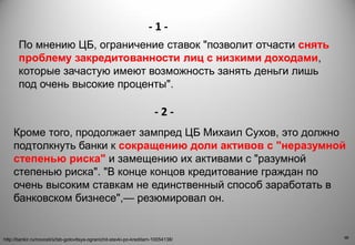 8
8
Кроме того, продолжает зампред ЦБ Михаил Сухов, это должно
подтолкнуть банки к сокращению доли активов с "неразумной
степенью риска" и замещению их активами с "разумной
степенью риска". "В конце концов кредитование граждан по
очень высоким ставкам не единственный способ заработать в
банковском бизнесе",— резюмировал он.
http://bankir.ru/novosti/s/tsb-gotovitsya-ogranichit-stavki-po-kreditam-10054138/
По мнению ЦБ, ограничение ставок "позволит отчасти снять
проблему закредитованности лиц с низкими доходами,
которые зачастую имеют возможность занять деньги лишь
под очень высокие проценты".
- 1 -
- 2 -
 