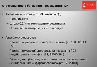Ответственность банка при превышении ПСК
• Меры Банка России (ст. 74 Закона о ЦБ)
– Предписание
– Штраф 0,1 % от минимального капитала
– Ограничение на проведение операций
• Гражданско-правовая
– Признание договора недействительным (ст. 168, 178 ГК
РФ)
– Признание условий договора, влияющих на ПСК
недействительными (ст. 168, 180 ГК РФ)
– Возмещение убытков, понесенных заемщиком в связи с
ненадлежащим информированием (ст. 12 ЗоЗПП) 9
9
 