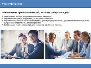 Формат Центра КСО
Объединение предпринимателей, которые собираются для:
1. Определения вектора поддержки социальных инициатив.
2. Формирование фонда поддержки для выбранного вектора.
3. Формирования консультационного совета из действующих участников, для обеспечения конкурсов по
выбранным направлениям. отбора проектов.
4. Встречи всех участников центра, для выбора приоритетного проекта.