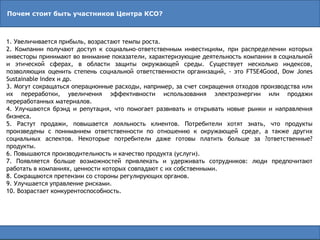 Почем стоит быть участников Центра КСО?
1. Увеличивается прибыль, возрастают темпы роста.
2. Компании получают доступ к социально-ответственным инвестициям, при распределении которых
инвесторы принимают во внимание показатели, характеризующие деятельность компании в социальной
и этической сферах, в области защиты окружающей среды. Существует несколько индексов,
позволяющих оценить степень социальной ответственности организаций, - это FTSE4Good, Dow Jones
Sustainable Index и др.
3. Могут сокращаться операционные расходы, например, за счет сокращения отходов производства или
их переработки, увеличения эффективности использования электроэнергии или продажи
переработанных материалов.
4. Улучшаются брэнд и репутация, что помогает развивать и открывать новые рынки и направления
бизнеса.
5. Растут продажи, повышается лояльность клиентов. Потребители хотят знать, что продукты
произведены с пониманием ответственности по отношению к окружающей среде, а также других
социальных аспектов. Некоторые потребители даже готовы платить больше за ?ответственные?
продукты.
6. Повышаются производительность и качество продукта (услуги).
7. Появляется больше возможностей привлекать и удерживать сотрудников: люди предпочитают
работать в компаниях, ценности которых совпадают с их собственными.
8. Сокращаются претензии со стороны регулирующих органов.
9. Улучшается управление рисками.
10. Возрастает конкурентоспособность.