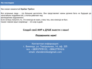 Как сказал знаменитый Брайан Трейси:
Все успешные люди — это большие мечтатели. Они представляют каким должно быть их будущее до
мельчайших подробностей, а потом работают над
воплощением задуманного.
Если хочешь получить то, что никогда не имел, стань тем, кем никогда не был.
Самое главное ваше сокровище — это мир в душЕ.
Создай свой МИР в ДУШЕ вместе с нами!
Позвоните нам!
На последок
Контактная информация:
г. Винница, ул. Театральная, 14, оф. 205
тел. +380937978122; +380637781616
email: shenderenko@gmail.com