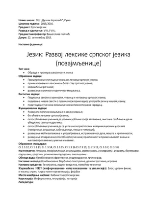 Назив школе:ОШ „ДушанЈерковић“,Рума
Школска година: 2015/2016.
Предмет:Српскијезик
Разред и одељење:VIII3 /VIII4
Предметнипрофесор:ВишеславаНалчић
Датум: 22. септембар2015.
Наставна јединица:
Језик: Развој лексике српског језика
(позајмљенице)
Тип часа:
 Обрада и провераусвојеностизнања
Образовни задаци:
 Проширивање истицање знањао лексицисрпскогјезика;
 применазнањао лексичкомбогатствусрпског језика;
 коришћење речнике;
 развијање логичкоги критичкогмишљења.
Васпитни задаци:
 Подизање свести о важности,чувањуи неговањусрпскогјезика;
 подизање нивоа свестио правилној и прикладној употребиречиунашемјезику;
 подстицање ученикаосмишљенимактивностиманасарадњу.
Функционални задаци:
 Развијатилогичко мишљење изакључивање;
 богаћење лексике српскогјезика;
 оспособљавање ученикадајезичкиуобличе својазапажања, мислии осећањаи да их
убедљивосаопште другима;
 оспособљавање ученикадасе успешнокористе свим комуникационим улогама
(говорници,слушаоци,сабеседници,писции читаоци);
 развијање моћизапажања и упоређивања,истраживачкогдуха,маште икритичности;
 развијање стваралачке способности ученика;практичностиприменљивостзнањаи
његовопрелажење уумење инавике.
Образовни стандарди:
СЈ.1.3.12; СЈ.1.3.13; СЈ.1.3.14; СЈ.1.3.15; СЈ.1.3.16.СЈ.2.3.10; СЈ.2.3.11; СЈ.3.3.7; СЈ.3.3.8.
Кључне речи: Лексика,позајмљенице, англицизми, германизми, хунгаризми , русизми,бохемизми
турцизми,грцизми,романизмитурцизми, англицизми...
Облици рада: Комбиновани:фронтални,индивидуални, групнирад
Наставне методе:Комбинована:Вербално-текстуална,демонстративна,игровна
Наставна средства: Текстуална,аудио-визуелна,помоћно-техничка
Коришћене ИКТ (информационо комуникационе технологије): блог, цртани филм,
е-књига, стрип, пауерпоинт презентација,фејсбук
Местоизвођења наставе: Кабинетза српски језик
Корелација: Информатика,географија,историја
Литература:
 