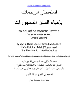 http://Muhammad.com/talidi/
1
‫الرحمات‬ ‫استمطار‬
‫الس‬ ‫بإحياء‬‫ن‬‫المهجورات‬ ‫ن‬
GOLDEN LIST OF PROPHETIC LIFESTYLE
TO BE REVIVED BY YOU
(Arabic Edition)
By Sayyid Habib Shareef Grand Muhaddith
Hafiz Abdullah Talidi (82 years old)
Sheikh of Hadith, Shazilia/Qadiria
This book is part of over 500 books giveaway combined free open Ijaza of Shari’a and Tariqah
"‫يد‬ِّ‫ه‬َ‫ش‬ ُ‫أجر‬ ُ‫ه‬َ‫ل‬ ‫تي‬َّ‫م‬‫أ‬ ِّ‫د‬‫ا‬َ‫س‬َ‫ف‬ َ‫د‬‫ن‬ِّ‫ع‬ ‫ي‬ِّ‫ت‬َّ‫ن‬ُ‫س‬ِّ‫ب‬ ُ‫ك‬ِّ‫س‬َ‫م‬َ‫ت‬ُ‫م‬‫ال‬"
"‫ي‬ِّ‫ت‬َّ‫ن‬ُ‫س‬ ‫من‬ ُ‫اس‬َّ‫ن‬‫ال‬ َ‫د‬َ‫س‬ْ‫ف‬‫أ‬ ‫ما‬ َ‫ن‬‫و‬ُ‫ح‬ِّ‫ل‬ْ‫ص‬ُ‫ي‬ ‫ِّين‬‫ذ‬‫ال‬ ِّ‫باء‬َ‫ر‬ُ‫غ‬ْ‫ل‬َ‫ل‬ ‫ى‬َ‫ب‬‫و‬ُ‫ط‬َ‫ف‬"
"‫على‬ ُ‫ر‬ِّ‫ب‬‫ا‬َّ‫ص‬‫ال‬ ٌ‫ن‬‫ا‬َ‫م‬َ‫ز‬ ِّ‫اس‬َّ‫ن‬‫ال‬ ‫على‬ ‫ي‬ِّ‫ت‬ْ‫أ‬َ‫ي‬ِّ‫ر‬ْ‫م‬َ‫ج‬‫ال‬ ‫على‬ ِّ‫ض‬ِّ‫ب‬‫ا‬َ‫ق‬ْ‫ل‬‫َا‬‫ك‬ ِّ‫ه‬ِّ‫ن‬‫ِّي‬‫د‬"
‫التليدي‬ ‫هللا‬ ‫عبد‬ ‫الفتوح‬ ‫أبي‬ ‫لجامعه‬
‫آمين‬ ‫بالسعادة‬ ‫له‬ ‫هللا‬ ‫ختم‬
 