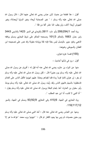 106
‫قال‬ : ‫قال‬ ‫عنهما‬ ‫تعالى‬ ‫هللا‬ ‫رضي‬ ‫عباس‬ ‫البن‬ ‫حديث‬ ‫من‬ ‫قطعة‬ ‫هذا‬ : ‫أقول‬‫هللا‬ ‫رسول‬
‫وخير‬ ،‫بعمائة‬‫ر‬‫أ‬ ‫ايا‬‫ر‬‫الس‬ ‫وخير‬ ،‫بعة‬‫ر‬‫أ‬ ‫الصحابة‬ ‫خير‬ " : ‫وسلم‬ ‫آله‬‫و‬ ‫عليه‬ ‫تعالى‬ ‫هللا‬ ‫صلى‬
." ‫قلة‬ ‫من‬ ‫ألفا‬ ‫عشر‬ ‫اثنا‬ ‫يغلب‬ ‫ولن‬ ،‫آالف‬ ‫بعة‬‫ر‬‫أ‬ ‫الجيوش‬
‫أحمد‬ ‫اه‬‫و‬‫ر‬1/294/299‫داود‬ ‫أبو‬‫و‬2611‫السير‬ ‫في‬ ‫مذي‬‫التر‬‫و‬1423‫مي‬‫الدار‬‫و‬3443
‫حبان‬ ‫ابن‬‫و‬1663‫الحاكم‬‫و‬3/101‫الح‬ ‫وصححه‬‫افقه‬‫و‬‫و‬ ‫ومسلم‬ ‫ي‬‫البخار‬ ‫ط‬‫شر‬ ‫على‬ ‫اكم‬
‫ابن‬ ‫تصحيحه‬ ‫على‬ ‫نص‬ ‫وقد‬ ‫مقبولة‬ ‫يادته‬‫ز‬‫و‬ ‫ثقة‬ ‫فإنه‬ ‫بعلة‬ ‫ليس‬ ‫بالوصل‬ ‫ير‬‫ر‬‫ج‬ ‫وتفرد‬ ‫الذهبي‬
.‫هما‬‫وغير‬ ‫السيوطي‬‫و‬ ‫القطان‬
(155.‫ازن‬‫و‬‫ه‬ ‫غزوة‬ ‫قصة‬ )
: ‫أحاديث‬ ‫شأنها‬ ‫في‬ ‫ورد‬ : ‫أقول‬
‫صلى‬ ‫هللا‬ ‫رسول‬ ‫عن‬ ‫تم‬‫ر‬‫أفر‬ : ‫له‬ ‫قيل‬ ‫أنه‬ ‫عنه‬ ‫تعالى‬ ‫هللا‬ ‫رضي‬ ‫عازب‬ ‫بن‬ ‫اء‬‫ر‬‫الب‬ ‫عن‬ ‫منها‬
‫وسلم‬ ‫آله‬‫و‬ ‫عليه‬ ‫تعالى‬ ‫هللا‬ ‫صلى‬ ‫هللا‬ ‫رسول‬ ‫لكن‬ : ‫قال‬ ‫حنين؟‬ ‫يوم‬ ‫وسلم‬ ‫آله‬‫و‬ ‫عليه‬ ‫تعالى‬ ‫هللا‬
‫الغن‬ ‫على‬ ‫الناس‬ ‫فأقبل‬ ‫ا‬‫و‬‫م‬‫انهز‬ ‫عليهم‬ ‫وحملنا‬ ‫لقيناهم‬ ‫فلما‬ ‫ماة‬‫ر‬ ً‫ا‬‫قوم‬ ‫ا‬‫و‬‫كان‬ ‫ازن‬‫و‬‫ه‬ ‫إن‬ ،‫يفر‬ ‫لم‬‫ائم‬
‫يومئذ‬ ‫وسلم‬ ‫آله‬‫و‬ ‫عليه‬ ‫تعالى‬ ‫هللا‬ ‫صلى‬ ‫هللا‬ ‫رسول‬ ‫أيت‬‫ر‬ ‫ولقد‬ ‫الناس‬ ‫فانهزم‬ ‫بالسهام‬ ‫فاستقبلونا‬
: ‫يقول‬ ‫وسلم‬ ‫آله‬‫و‬ ‫عليه‬ ‫تعالى‬ ‫هللا‬ ‫صلى‬ ‫هللا‬ ‫ورسول‬ ‫البغلة‬ ‫بلجام‬ ‫آخذ‬ ‫الحارث‬ ‫بن‬ ‫سفيان‬ ‫أبو‬‫و‬
." ‫المطلب‬ ‫عبد‬ ‫ابن‬ ‫أنا‬ ،‫كذب‬ ‫ال‬ ‫النبي‬ ‫أنا‬ "
‫الجهاد‬ ‫في‬ ‫ي‬‫البخار‬ ‫اه‬‫و‬‫ر‬6/415‫وفي‬‫ي‬‫المغاز‬9/92/93‫السير‬‫و‬ ‫الجهاد‬ ‫في‬ ‫ومسلم‬
12/117/118.
‫وسلم‬ ‫آله‬‫و‬ ‫عليه‬ ‫تعالى‬ ‫هللا‬ ‫صلى‬ ‫النبي‬ ‫أخذ‬ : ‫قال‬ ‫عنه‬ ‫تعالى‬ ‫هللا‬ ‫رضي‬ ‫العباس‬ ‫عن‬ ‫ومنها‬
‫إال‬ ‫هو‬ ‫ما‬ ‫فوهللا‬ " ‫محمد‬ ‫ورب‬ ‫ا‬‫و‬‫م‬‫انهز‬ " : ‫قال‬ ‫ثم‬ ‫الكفار‬ ‫وجوه‬ ‫بها‬ ‫مى‬‫ر‬ ‫ثم‬ ‫حصيات‬ ‫حنين‬ ‫يوم‬
 