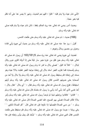 114
‫تكلم‬ ‫أنه‬ ‫على‬ ‫هنا‬ ‫يضر‬ ‫ال‬ ‫وشهر‬ .‫الحديث‬ ‫نعم‬ ‫اللهم‬ : ‫ا‬‫و‬‫قال‬ " ‫قلبه‬ ‫ينام‬ ‫ال‬‫و‬ ‫عيناه‬ ‫تنام‬ ‫األمي‬
.‫حجة‬ ‫بغير‬ ‫فيه‬
‫صلى‬ ‫قلبه‬ ‫ينام‬ ‫ال‬‫و‬ ‫عيناه‬ ‫تنام‬ ‫كان‬ : ‫بلفظ‬ ‫الحاكم‬ ‫اه‬‫و‬‫ر‬ ‫عنه‬ ‫تعالى‬ ‫هللا‬ ‫رضي‬ ‫أنس‬ ‫وحديث‬
.‫وسلم‬ ‫آله‬‫و‬ ‫عليه‬ ‫تعالى‬ ‫هللا‬
(166‫هللا‬ ‫صلى‬ ‫نام‬ : ‫حديث‬ ).‫الشمس‬ ‫طلعت‬ ‫حتى‬ ‫وسلم‬ ‫آله‬‫و‬ ‫عليه‬ ‫تعالى‬
‫قتادة‬ ‫أبي‬‫و‬ ‫ة‬‫ر‬‫ي‬‫ر‬‫ه‬ ‫أبي‬ ‫حديث‬ ‫من‬ ‫وسلم‬ ‫آله‬‫و‬ ‫عليه‬ ‫تعالى‬ ‫هللا‬ ‫صلى‬ ‫عنه‬ ‫هذا‬ ‫ورد‬ : ‫أقول‬
: ‫هم‬‫وغير‬ ‫وبالل‬ ‫حصين‬ ‫بن‬ ‫ان‬‫ر‬‫وعم‬
‫مسلم‬ ‫اه‬‫و‬‫ر‬ ‫عنه‬ ‫تعالى‬ ‫هللا‬ ‫رضي‬ ‫ة‬‫ر‬‫ي‬‫ر‬‫ه‬ ‫أبي‬ ‫فحديث‬5/181/183‫هللا‬ ‫صلى‬ ‫هللا‬ ‫رسول‬ ‫أن‬
‫حين‬ ‫وسلم‬ ‫آله‬‫و‬ ‫عليه‬ ‫تعالى‬‫ى‬‫الكر‬ ‫كه‬‫أدر‬ ‫إذا‬ ‫حتى‬ ‫ليلة‬ ‫سار‬ ‫خيبر‬ ‫غزوة‬ ‫من‬ ‫قفل‬‫وقال‬ ‫س‬‫عر‬
‫آله‬‫و‬ ‫عليه‬ ‫تعالى‬ ‫هللا‬ ‫صلى‬ ‫هللا‬ ‫رسول‬ ‫ونام‬ ‫له‬ ‫قدر‬ ‫ما‬ ‫بالل‬ ‫فصلى‬ " ‫الليل‬ ‫لنا‬ ‫اكأل‬ " : ‫لبالل‬
‫الفجر‬ ‫اجه‬‫و‬‫م‬ ‫احلته‬‫ر‬ ‫إلى‬ ‫بالل‬ ‫استند‬ ‫الفجر‬ ‫تقارب‬ ‫فلما‬ ‫أصحابه‬‫و‬ ‫وسلم‬‫وهو‬ ‫عيناه‬ ‫بالال‬ ‫فغلبت‬
‫إلى‬ ‫مستند‬‫يستيقظ‬ ‫فلم‬ ‫احلته‬‫ر‬‫من‬ ‫أحد‬ ‫ال‬‫و‬ ‫بالل‬ ‫ال‬‫و‬ ‫وسلم‬ ‫آله‬‫و‬ ‫عليه‬ ‫تعالى‬ ‫هللا‬ ‫صلى‬ ‫هللا‬ ‫رسول‬
‫أولهم‬ ‫وسلم‬ ‫آله‬‫و‬ ‫عليه‬ ‫تعالى‬ ‫هللا‬ ‫صلى‬ ‫هللا‬ ‫رسول‬ ‫فكان‬ ‫الشمس‬ ‫بتهم‬‫ر‬‫ض‬ ‫حتى‬ ‫أصحابه‬
: ‫بالل‬ ‫فقال‬ " ‫بالل‬ ‫أي‬ " : ‫فقال‬ ‫وسلم‬ ‫آله‬‫و‬ ‫عليه‬ ‫تعالى‬ ‫هللا‬ ‫صلى‬ ‫هللا‬ ‫رسول‬ ‫ع‬‫ففز‬ ،‫استيقاظا‬
‫يا‬ ‫أمي‬‫و‬ ‫أنت‬ ‫بأبي‬ ‫أخذ‬ ‫الذي‬ ‫نفسي‬ ‫أخذ‬‫وسلم‬ ‫آله‬‫و‬ ‫عليه‬ ‫تعالى‬ ‫هللا‬ ‫صلى‬ ‫قال‬ ‫بنفسك‬ ‫هللا‬ ‫رسول‬
‫أمر‬‫و‬ ‫وسلم‬ ‫آله‬‫و‬ ‫عليه‬ ‫تعالى‬ ‫هللا‬ ‫صلى‬ ‫هللا‬ ‫رسول‬ ‫توضأ‬ ‫ثم‬ ‫شيئا‬ ‫احلهم‬‫و‬‫ر‬ ‫ا‬‫و‬‫فاقتاد‬ " ‫ا‬‫و‬‫اقتاد‬ " :
‫آله‬‫و‬ ‫عليه‬ ‫تعالى‬ ‫هللا‬ ‫صلى‬ ‫قال‬ ‫الصالة‬ ‫قضى‬ ‫فلما‬ ،‫الصبح‬ ‫بهم‬ ‫فصلى‬ ‫الصالة‬ ‫فأقام‬ ‫بالال‬
‫ذك‬ ‫إذا‬ ‫فليصلها‬ ‫الصالة‬ ‫نسي‬ ‫من‬ " : ‫وسلم‬" " ‫ي‬‫لذكر‬ ‫الصالة‬ ‫أقم‬ " ‫قال‬ ‫تعالى‬ ‫هللا‬ ‫فإن‬ ‫ها‬‫ر‬
‫طلعت‬ ‫حتى‬ ‫نستيقظ‬ ‫فلم‬ ‫وسلم‬ ‫آله‬‫و‬ ‫عليه‬ ‫تعالى‬ ‫هللا‬ ‫صلى‬ ‫هللا‬ ‫رسول‬ ‫مع‬ ‫عرسنا‬ : ‫اية‬‫و‬‫ر‬ ‫وفي‬
‫هذا‬ ‫فإن‬ ‫احلته‬‫ر‬ ‫أس‬‫ر‬‫ب‬ ‫رجل‬ ‫كل‬ ‫ليأخذ‬ " : ‫وسلم‬ ‫آله‬‫و‬ ‫عليه‬ ‫تعالى‬ ‫هللا‬ ‫صلى‬ ‫النبي‬ ‫فقال‬ ‫الشمس‬
 