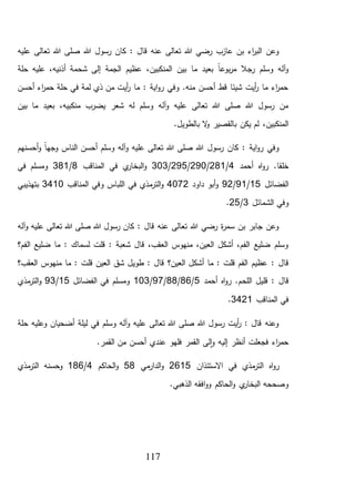 117
‫عليه‬ ‫تعالى‬ ‫هللا‬ ‫صلى‬ ‫هللا‬ ‫رسول‬ ‫كان‬ : ‫قال‬ ‫عنه‬ ‫تعالى‬ ‫هللا‬ ‫رضي‬ ‫عازب‬ ‫بن‬ ‫اء‬‫ر‬‫الب‬ ‫وعن‬
،‫أذنيه‬ ‫شحمة‬ ‫إلى‬ ‫الجمة‬ ‫عظيم‬ ،‫المنكبين‬ ‫بين‬ ‫ما‬ ‫بعيد‬ ً‫ا‬‫بوع‬‫ر‬‫م‬ ‫رجال‬ ‫وسلم‬ ‫آله‬‫و‬‫حلة‬ ‫عليه‬
‫أحسن‬ ‫اء‬‫ر‬‫حم‬ ‫حلة‬ ‫في‬ ‫لمة‬ ‫ذي‬ ‫من‬ ‫أيت‬‫ر‬ ‫ما‬ : ‫اية‬‫و‬‫ر‬ ‫وفي‬ .‫منه‬ ‫أحسن‬ ‫قط‬ ‫شيئا‬ ‫أيت‬‫ر‬ ‫ما‬ ‫اء‬‫ر‬‫حم‬
‫بين‬ ‫ما‬ ‫بعيد‬ ،‫منكبيه‬ ‫يضرب‬ ‫شعر‬ ‫له‬ ‫وسلم‬ ‫آله‬‫و‬ ‫عليه‬ ‫تعالى‬ ‫هللا‬ ‫صلى‬ ‫هللا‬ ‫رسول‬ ‫من‬
.‫بالطويل‬ ‫ال‬‫و‬ ‫بالقصير‬ ‫يكن‬ ‫لم‬ ،‫المنكبين‬
‫آله‬‫و‬ ‫عليه‬ ‫تعالى‬ ‫هللا‬ ‫صلى‬ ‫هللا‬ ‫رسول‬ ‫كان‬ : ‫اية‬‫و‬‫ر‬ ‫وفي‬‫أحسنهم‬‫و‬ ً‫ا‬‫وجه‬ ‫الناس‬ ‫أحسن‬ ‫وسلم‬
‫أحمد‬ ‫اه‬‫و‬‫ر‬ .‫خلقا‬4/281/290/295/303‫المناقب‬ ‫في‬ ‫ي‬‫البخار‬‫و‬8/381‫في‬ ‫ومسلم‬
‫الفضائل‬15/91/92‫داود‬ ‫أبو‬‫و‬4072‫المناقب‬ ‫وفي‬ ‫اللباس‬ ‫في‬ ‫مذي‬‫التر‬‫و‬3410‫بتهذيبي‬
‫الشمائل‬ ‫وفي‬3/25.
‫آله‬‫و‬ ‫عليه‬ ‫تعالى‬ ‫هللا‬ ‫صلى‬ ‫هللا‬ ‫رسول‬ ‫كان‬ : ‫قال‬ ‫عنه‬ ‫تعالى‬ ‫هللا‬ ‫رضي‬ ‫ة‬‫ر‬‫سم‬ ‫بن‬ ‫جابر‬ ‫وعن‬
‫الفم؟‬ ‫ضليع‬ ‫ما‬ : ‫لسماك‬ ‫قلت‬ : ‫شعبة‬ ‫قال‬ ،‫العقب‬ ‫منهوس‬ ،‫العين‬ ‫أشكل‬ ،‫الفم‬ ‫ضليع‬ ‫وسلم‬
‫العين؟‬ ‫أشكل‬ ‫ما‬ : ‫قلت‬ ‫الفم‬ ‫عظيم‬ : ‫قال‬‫العقب؟‬ ‫منهوس‬ ‫ما‬ : ‫قلت‬ ‫العين‬ ‫شق‬ ‫طويل‬ : ‫قال‬
‫اللح‬ ‫قليل‬ : ‫قال‬‫أحمد‬ ‫اه‬‫و‬‫ر‬ .‫م‬5/86/88/97/103‫الفضائل‬ ‫في‬ ‫ومسلم‬15/93‫مذي‬‫التر‬‫و‬
‫المناقب‬ ‫في‬3421.
‫حلة‬ ‫وعليه‬ ‫أضحيان‬ ‫ليلة‬ ‫في‬ ‫وسلم‬ ‫آله‬‫و‬ ‫عليه‬ ‫تعالى‬ ‫هللا‬ ‫صلى‬ ‫هللا‬ ‫رسول‬ ‫أيت‬‫ر‬ : ‫قال‬ ‫وعنه‬
.‫القمر‬ ‫من‬ ‫أحسن‬ ‫عندي‬ ‫فلهو‬ ‫القمر‬ ‫لى‬‫ا‬‫و‬ ‫إليه‬ ‫أنظر‬ ‫فجعلت‬ ‫اء‬‫ر‬‫حم‬
‫االستئذان‬ ‫في‬ ‫مذي‬‫التر‬ ‫اه‬‫و‬‫ر‬2615‫ال‬‫و‬‫مي‬‫دار‬58‫الحاكم‬‫و‬4/186‫مذي‬‫التر‬ ‫وحسنه‬
.‫الذهبي‬ ‫افقه‬‫و‬‫و‬ ‫الحاكم‬‫و‬ ‫ي‬‫البخار‬ ‫وصححه‬
 