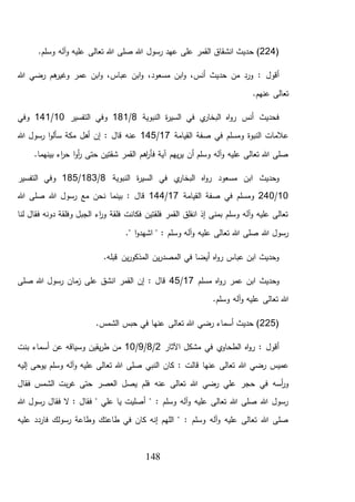 148
(224‫ح‬ ).‫وسلم‬ ‫آله‬‫و‬ ‫عليه‬ ‫تعالى‬ ‫هللا‬ ‫صلى‬ ‫هللا‬ ‫رسول‬ ‫عهد‬ ‫على‬ ‫القمر‬ ‫انشقاق‬ ‫ديث‬
،‫مسعود‬ ‫ابن‬‫و‬ ،‫أنس‬ ‫حديث‬ ‫من‬ ‫ورد‬ : ‫أقول‬‫هللا‬ ‫رضي‬ ‫هم‬‫وغير‬ ‫عمر‬ ‫ابن‬‫و‬ ،‫عباس‬ ‫ابن‬‫و‬
.‫عنهم‬ ‫تعالى‬
‫النبوية‬ ‫ة‬‫ر‬‫السي‬ ‫في‬ ‫ي‬‫البخار‬ ‫اه‬‫و‬‫ر‬ ‫أنس‬ ‫فحديث‬8/181‫الت‬ ‫وفي‬‫فسير‬10/141‫وفي‬
‫صفة‬ ‫في‬ ‫ومسلم‬ ‫النبوة‬ ‫عالمات‬‫القيامة‬17/145‫هللا‬ ‫رسول‬ ‫ا‬‫و‬‫سأل‬ ‫مكة‬ ‫أهل‬ ‫إن‬ : ‫قال‬ ‫عنه‬
.‫بينهما‬ ‫اء‬‫ر‬‫ح‬ ‫ا‬‫و‬‫أ‬‫ر‬ ‫حتى‬ ‫شقتين‬ ‫القمر‬ ‫اهم‬‫ر‬‫فأ‬ ‫آية‬ ‫يهم‬‫ر‬‫ي‬ ‫أن‬ ‫وسلم‬ ‫آله‬‫و‬ ‫عليه‬ ‫تعالى‬ ‫هللا‬ ‫صلى‬
‫النبوية‬ ‫ة‬‫ر‬‫السي‬ ‫في‬ ‫ي‬‫البخار‬ ‫اه‬‫و‬‫ر‬ ‫مسعود‬ ‫ابن‬ ‫وحديث‬8/183/185‫التفسير‬ ‫وفي‬
10/240‫القيامة‬ ‫صفة‬ ‫في‬ ‫ومسلم‬17/144‫ن‬ ‫بينما‬ : ‫قال‬‫هللا‬ ‫صلى‬ ‫هللا‬ ‫رسول‬ ‫مع‬ ‫حن‬
‫لنا‬ ‫فقال‬ ‫دونه‬ ‫وفلقة‬ ‫الجبل‬ ‫اء‬‫ر‬‫و‬ ‫فلقة‬ ‫فكانت‬ ‫فلقتين‬ ‫القمر‬ ‫انفلق‬ ‫إذ‬ ‫بمنى‬ ‫وسلم‬ ‫آله‬‫و‬ ‫عليه‬ ‫تعالى‬
." ‫ا‬‫و‬‫اشهد‬ " : ‫وسلم‬ ‫آله‬‫و‬ ‫عليه‬ ‫تعالى‬ ‫هللا‬ ‫صلى‬ ‫هللا‬ ‫رسول‬
.‫قبله‬ ‫ين‬‫ر‬‫المذكو‬ ‫ين‬‫ر‬‫المصد‬ ‫في‬ ‫أيضا‬ ‫اه‬‫و‬‫ر‬ ‫عباس‬ ‫ابن‬ ‫وحديث‬
‫مسلم‬ ‫اه‬‫و‬‫ر‬ ‫عمر‬ ‫ابن‬ ‫وحديث‬17/45‫صلى‬ ‫هللا‬ ‫رسول‬ ‫مان‬‫ز‬ ‫على‬ ‫انشق‬ ‫القمر‬ ‫إن‬ : ‫قال‬
.‫وسلم‬ ‫آله‬‫و‬ ‫عليه‬ ‫تعالى‬ ‫هللا‬
(225.‫الشمس‬ ‫حبس‬ ‫في‬ ‫عنها‬ ‫تعالى‬ ‫هللا‬ ‫رضي‬ ‫أسماء‬ ‫حديث‬ )
‫اآلثار‬ ‫مشكل‬ ‫في‬ ‫ي‬‫الطحاو‬ ‫اه‬‫و‬‫ر‬ : ‫أقول‬2/8/9/10‫بنت‬ ‫أسماء‬ ‫عن‬ ‫وسياقه‬ ‫يقين‬‫ر‬‫ط‬ ‫من‬
‫كان‬ : ‫قالت‬ ‫عنها‬ ‫تعالى‬ ‫هللا‬ ‫رضي‬ ‫عميس‬‫تع‬ ‫هللا‬ ‫صلى‬ ‫النبي‬‫إليه‬ ‫يوحى‬ ‫وسلم‬ ‫آله‬‫و‬ ‫عليه‬ ‫الى‬
‫عنه‬ ‫تعالى‬ ‫هللا‬ ‫رضي‬ ‫علي‬ ‫حجر‬ ‫في‬ ‫أسه‬‫ر‬‫و‬‫فقال‬ ‫الشمس‬ ‫بت‬‫ر‬‫غ‬ ‫حتى‬ ‫العصر‬ ‫يصل‬ ‫فلم‬
‫هللا‬ ‫رسول‬ ‫فقال‬ ‫ال‬ : ‫فقال‬ " ‫علي‬ ‫يا‬ ‫أصليت‬ " : ‫وسلم‬ ‫آله‬‫و‬ ‫عليه‬ ‫تعالى‬ ‫هللا‬ ‫صلى‬ ‫هللا‬ ‫رسول‬
‫فارد‬ ‫رسولك‬ ‫وطاعة‬ ‫طاعتك‬ ‫في‬ ‫كان‬ ‫إنه‬ ‫اللهم‬ " : ‫وسلم‬ ‫آله‬‫و‬ ‫عليه‬ ‫تعالى‬ ‫هللا‬ ‫صلى‬‫عليه‬ ‫د‬
 