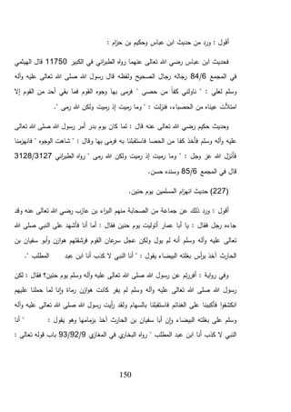 150
: ‫أقول‬‫و‬‫ر‬: ‫ام‬‫ز‬‫ح‬ ‫بن‬ ‫وحكيم‬ ‫عباس‬ ‫ابن‬ ‫حديث‬ ‫من‬ ‫د‬
‫الكبير‬ ‫في‬ ‫اني‬‫ر‬‫الطب‬ ‫اه‬‫و‬‫ر‬ ‫عنهما‬ ‫تعالى‬ ‫هللا‬ ‫رضي‬ ‫عباس‬ ‫ابن‬ ‫فحديث‬11750‫الهيثمي‬ ‫قال‬
‫المجمع‬ ‫في‬6/84‫آله‬‫و‬ ‫عليه‬ ‫تعالى‬ ‫هللا‬ ‫صلى‬ ‫هللا‬ ‫رسول‬ ‫قال‬ ‫ولفظه‬ ‫الصحيح‬ ‫رجال‬ ‫رجاله‬
‫حصى‬ ‫من‬ ً‫ا‬‫كف‬ ‫ناولني‬ " : ‫لعلي‬ ‫وسلم‬"‫إال‬ ‫القوم‬ ‫من‬ ‫أحد‬ ‫بقي‬ ‫فما‬ ‫القوم‬ ‫وجوه‬ ‫بها‬ ‫مى‬‫فر‬
،‫الحصباء‬ ‫من‬ ‫عيناه‬ ‫امتألت‬." ‫مى‬‫ر‬ ‫هللا‬ ‫ولكن‬ ‫ميت‬‫ر‬ ‫إذ‬ ‫ميت‬‫ر‬ ‫وما‬ " : ‫لت‬‫ز‬‫فن‬
‫تعالى‬ ‫هللا‬ ‫صلى‬ ‫هللا‬ ‫رسول‬ ‫أمر‬ ‫بدر‬ ‫يوم‬ ‫كان‬ ‫لما‬ : ‫قال‬ ‫عنه‬ ‫تعالى‬ ‫هللا‬ ‫رضي‬ ‫حكيم‬ ‫وحديث‬
‫كف‬ ‫فأخذ‬ ‫وسلم‬ ‫آله‬‫و‬ ‫عليه‬‫منا‬‫فانهز‬ " ‫الوجوه‬ ‫شاهت‬ " : ‫وقال‬ ‫بها‬ ‫مى‬‫فر‬ ‫به‬ ‫فاستقبلنا‬ ‫الحصا‬ ‫من‬ ‫ا‬
‫اني‬‫ر‬‫الطب‬ ‫اه‬‫و‬‫ر‬ " ‫مى‬‫ر‬ ‫هللا‬ ‫ولكن‬ ‫ميت‬‫ر‬ ‫إذ‬ ‫ميت‬‫ر‬ ‫وما‬ " : ‫وجل‬ ‫عز‬ ‫هللا‬ ‫فأنزل‬3127/3128
‫المجمع‬ ‫في‬ ‫قال‬6/85.‫حسن‬ ‫وسنده‬
(227.‫حنين‬ ‫يوم‬ ‫المسلمين‬ ‫ام‬‫ز‬‫انه‬ ‫حديث‬ )
‫منهم‬ ‫الصحابة‬ ‫من‬ ‫جماعة‬ ‫عن‬ ‫ذلك‬ ‫ورد‬ : ‫أقول‬‫وقد‬ ‫عنه‬ ‫تعالى‬ ‫هللا‬ ‫رضي‬ ‫عازب‬ ‫بن‬ ‫اء‬‫ر‬‫الب‬
‫النبي‬ ‫على‬ ‫فأشهد‬ ‫أنا‬ ‫أما‬ : ‫فقال‬ ‫حنين‬ ‫يوم‬ ‫أتوليت‬ ‫عمار‬ ‫أبا‬ ‫يا‬ : ‫فقال‬ ‫رجل‬ ‫جاءه‬‫هللا‬ ‫صلى‬
‫وسلم‬ ‫آله‬‫و‬ ‫عليه‬ ‫تعالى‬‫يول‬ ‫لم‬ ‫أنه‬‫بن‬ ‫سفيان‬ ‫أبو‬‫و‬ ‫ازن‬‫و‬‫ه‬ ‫فرشقتهم‬ ‫القوم‬ ‫عان‬‫سر‬ ‫عجل‬ ‫ولكن‬
‫ال‬ ‫النبي‬ ‫أنا‬ " : ‫يقول‬ ‫البيضاء‬ ‫بغلته‬ ‫أس‬‫ر‬‫ب‬ ‫آخذ‬ ‫الحارث‬." ‫المطلب‬ ‫عبد‬ ‫ابن‬ ‫أنا‬ ‫كذب‬
‫لكن‬ : ‫فقال‬ ‫حنين؟‬ ‫يوم‬ ‫وسلم‬ ‫آله‬‫و‬ ‫عليه‬ ‫تعالى‬ ‫هللا‬ ‫صلى‬ ‫هللا‬ ‫رسول‬ ‫عن‬ ‫تم‬‫ر‬‫أفر‬ : ‫اية‬‫و‬‫ر‬ ‫وفي‬
‫عليهم‬ ‫حملنا‬ ‫لما‬ ‫نا‬‫ا‬‫و‬ ‫ماة‬‫ر‬ ‫ازن‬‫و‬‫ه‬ ‫كانت‬ ‫يفر‬ ‫لم‬ ‫وسلم‬ ‫آله‬‫و‬ ‫عليه‬ ‫تعالى‬ ‫هللا‬ ‫صلى‬ ‫هللا‬ ‫رسول‬
‫أيت‬‫ر‬ ‫ولقد‬ ‫بالسهام‬ ‫فاستقبلنا‬ ‫الغنائم‬ ‫على‬ ‫فأكببنا‬ ‫ا‬‫و‬‫انكشف‬‫آله‬‫و‬ ‫عليه‬ ‫تعالى‬ ‫هللا‬ ‫صلى‬ ‫هللا‬ ‫رسول‬
‫أنا‬ " : ‫يقول‬ ‫وهو‬ ‫مامها‬‫بز‬ ‫آخذ‬ ‫الحارث‬ ‫بن‬ ‫سفيان‬ ‫أبا‬ ‫ن‬‫ا‬‫و‬ ‫البيضاء‬ ‫بغلته‬ ‫على‬ ‫وسلم‬
‫ي‬‫المغاز‬ ‫في‬ ‫ي‬‫البخار‬ ‫اه‬‫و‬‫ر‬ " ‫المطلب‬ ‫عبد‬ ‫ابن‬ ‫أنا‬ ‫كذب‬ ‫ال‬ ‫النبي‬9/92/93: ‫تعالى‬ ‫قوله‬ ‫باب‬
 