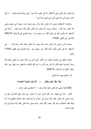 16
‫أيها‬ ‫يا‬ " : ‫ه‬‫ر‬‫وغي‬ ‫لمسلم‬ ‫اية‬‫و‬‫ر‬ ‫وفي‬ " ‫ة‬‫ر‬‫م‬ ‫مائة‬ ‫اليوم‬ ‫في‬ ‫هللا‬ ‫ألستغفر‬ ‫ني‬‫ا‬‫و‬ ‫قلبي‬ ‫على‬ ‫ليغان‬ ‫إنه‬
‫الناس‬." ‫ة‬‫ر‬‫م‬ ‫مائة‬ ‫اليوم‬ ‫في‬ ‫أتوب‬ ‫فإني‬ ‫هللا‬ ‫إلى‬ ‫ا‬‫و‬‫توب‬
‫رضي‬ ‫ة‬‫ر‬‫ي‬‫ر‬‫ه‬ ‫أبي‬ ‫حديث‬ ‫جاء‬ ‫وتوبته‬ ‫وسلم‬ ‫آله‬‫و‬ ‫عليه‬ ‫تعالى‬ ‫هللا‬ ‫صلى‬ ‫ه‬‫ر‬‫الستغفا‬ ‫وبالنسبة‬
‫إني‬ ‫"وهللا‬ : ‫يقول‬ ‫وسلم‬ ‫آله‬‫و‬ ‫عليه‬ ‫تعالى‬ ‫هللا‬ ‫صلى‬ ‫هللا‬ ‫رسول‬ ‫سمعت‬ : ‫قال‬ ‫عنه‬ ‫تعالى‬ ‫هللا‬
‫سب‬ ‫من‬ ‫أكثر‬ ‫اليوم‬ ‫في‬ ‫إليه‬ ‫أتوب‬‫و‬ ‫هللا‬ ‫ألستغفر‬‫ات‬‫و‬‫الدع‬ ‫في‬ ‫ي‬‫البخار‬ ‫اه‬‫و‬‫ر‬ " ‫ة‬‫ر‬‫م‬ ‫عين‬13/345
‫ى‬‫الكبر‬ ‫في‬ ‫النسائي‬‫و‬6/114.
‫إني‬ " : ‫قال‬ ‫وسلم‬ ‫آله‬‫و‬ ‫عليه‬ ‫تعالى‬ ‫هللا‬ ‫صلى‬ ‫عنه‬ ‫عنه‬ ‫تعالى‬ ‫هللا‬ ‫رضي‬ ‫أنس‬ ‫وحديث‬
‫ى‬‫الكبر‬ ‫في‬ ‫النسائي‬ ‫اه‬‫و‬‫ر‬ " ‫ة‬‫ر‬‫م‬ ‫سبعين‬ ‫من‬ ‫أكثر‬ ‫إليه‬ ‫أتوب‬‫و‬ ‫اليوم‬ ‫في‬ ‫هللا‬ ‫ألستغفر‬6/114
.‫ه‬‫ر‬‫وغي‬
‫ا‬ ‫في‬ ‫بالغين‬ ‫اد‬‫ر‬‫الم‬‫و‬‫الذكر‬ ‫عن‬ ‫ات‬‫ر‬‫فت‬ ‫لحديث‬‫كان‬ ‫الذي‬‫من‬‫آله‬‫و‬ ‫عليه‬ ‫تعالى‬ ‫هللا‬ ‫صلى‬ ‫شأنه‬
‫وسلم‬‫ذلك‬ ‫غير‬ ‫وقيل‬ ‫منه‬ ‫فاستغفر‬ ‫كالذنب‬ ‫ذلك‬ ‫عد‬ ‫ما‬ ‫ألمر‬ ‫منه‬ ‫فتر‬ ‫إذا‬ ‫فكان‬ ‫عليه‬ ‫المداومة‬
‫ات‬‫و‬‫الدع‬ ‫من‬ ‫الفتح‬ ‫انظر‬‫و‬13/346.
: ‫تعالى‬ ‫هللا‬ ‫رحمه‬ ‫الناظم‬ ‫قال‬
،،، ٍ‫ار‬َ‫خ‬َ‫ف‬ َ‫و‬ ٍ‫د‬َ‫د‬ْ‫ؤ‬ُ‫س‬ ُ‫د‬ْ‫ق‬ ِ‫ع‬ ‫ا‬َ‫ذ‬َّ‫ب‬ َ‫ح‬ُ‫اء‬َ‫م‬ ْ‫ص‬َ‫الع‬ ُ‫ة‬َ‫يم‬ِ‫ت‬َ‫الي‬ ِ‫ه‬‫ي‬ِ‫ف‬ َ‫ت‬ْ‫ن‬َ‫أ‬
(28." ‫عدنان‬ ‫فوق‬ ‫فعوني‬‫ر‬‫ت‬ ‫ال‬ " : ‫وسلم‬ ‫آله‬‫و‬ ‫عليه‬ ‫تعالى‬ ‫هللا‬ ‫صلى‬ ‫قوله‬ )
‫أن‬ ‫على‬ ‫اإلجماع‬ ‫وقع‬ ‫كان‬ ‫ن‬‫ا‬‫و‬ ،‫أصل‬ ‫له‬ ‫ليس‬ ‫السير‬ ‫أهل‬ ‫عند‬ ‫ته‬‫ر‬‫شه‬ ‫مع‬ ‫هذا‬ : ‫أقول‬
‫مقطو‬ ‫السالم‬ ‫عليه‬ ‫إسماعيل‬ ‫ثم‬ ‫عدنان‬ ‫إلى‬ ‫وسلم‬ ‫آله‬‫و‬ ‫عليه‬ ‫تعالى‬ ‫هللا‬ ‫صلى‬ ‫نسبه‬‫أما‬ ،‫به‬ ‫ع‬
‫آدم‬ ‫إلى‬ ‫وسلم‬ ‫آله‬‫و‬ ‫عليه‬ ‫تعالى‬ ‫هللا‬ ‫صلى‬ ‫نسبه‬ ‫السير‬ ‫أهل‬ ‫بعض‬ ‫ذكر‬ ‫وقد‬ ‫اب‬‫ر‬‫اضط‬ ‫ففيه‬ ‫فوقه‬
.‫السالم‬ ‫عليه‬
 