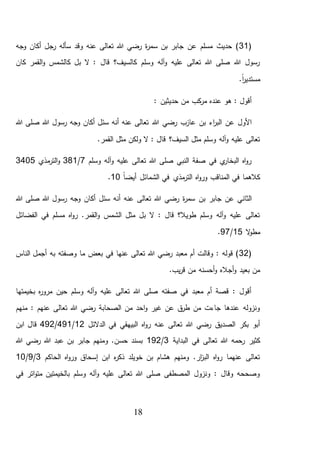 18
(31‫وجه‬ ‫أكان‬ ‫رجل‬ ‫سأله‬ ‫وقد‬ ‫عنه‬ ‫تعالى‬ ‫هللا‬ ‫رضي‬ ‫ة‬‫ر‬‫سم‬ ‫بن‬ ‫جابر‬ ‫عن‬ ‫مسلم‬ ‫حديث‬ )
‫كان‬ ‫القمر‬‫و‬ ‫كالشمس‬ ‫بل‬ ‫ال‬ : ‫قال‬ ‫كالسيف؟‬ ‫وسلم‬ ‫آله‬‫و‬ ‫عليه‬ ‫تعالى‬ ‫هللا‬ ‫صلى‬ ‫هللا‬ ‫رسول‬
.ً‫ا‬‫ر‬‫مستدي‬
: ‫حديثين‬ ‫من‬ ‫كب‬‫مر‬ ‫عنده‬ ‫هو‬ : ‫أقول‬
‫هللا‬ ‫رضي‬ ‫عازب‬ ‫بن‬ ‫اء‬‫ر‬‫الب‬ ‫عن‬ ‫األول‬‫هللا‬ ‫صلى‬ ‫هللا‬ ‫رسول‬ ‫وجه‬ ‫أكان‬ ‫سئل‬ ‫أنه‬ ‫عنه‬ ‫تعالى‬
.‫القمر‬ ‫مثل‬ ‫ولكن‬ ‫ال‬ : ‫قال‬ ‫السيف؟‬ ‫مثل‬ ‫وسلم‬ ‫آله‬‫و‬ ‫عليه‬ ‫تعالى‬
‫وسلم‬ ‫آله‬‫و‬ ‫عليه‬ ‫تعالى‬ ‫هللا‬ ‫صلى‬ ‫النبي‬ ‫صفة‬ ‫في‬ ‫ي‬‫البخار‬ ‫اه‬‫و‬‫ر‬7/381‫مذي‬‫التر‬‫و‬3405
ً‫ا‬‫أيض‬ ‫الشمائل‬ ‫في‬ ‫مذي‬‫التر‬ ‫اه‬‫و‬‫ور‬ ‫المناقب‬ ‫في‬ ‫كالهما‬10.
‫بن‬ ‫جابر‬ ‫عن‬ ‫الثاني‬‫هللا‬ ‫صلى‬ ‫هللا‬ ‫رسول‬ ‫وجه‬ ‫أكان‬ ‫سئل‬ ‫أنه‬ ‫عنه‬ ‫تعالى‬ ‫هللا‬ ‫رضي‬ ‫ة‬‫ر‬‫سم‬
‫الفضائل‬ ‫في‬ ‫مسلم‬ ‫اه‬‫و‬‫ر‬ .‫القمر‬‫و‬ ‫الشمس‬ ‫مثل‬ ‫بل‬ ‫ال‬ : ‫قال‬ ‫طويال؟‬ ‫وسلم‬ ‫آله‬‫و‬ ‫عليه‬ ‫تعالى‬
‫ال‬‫و‬‫مط‬15/97.
(32‫به‬ ‫وصفته‬ ‫ما‬ ‫بعض‬ ‫في‬ ‫عنها‬ ‫تعالى‬ ‫هللا‬ ‫رضي‬ ‫معبد‬ ‫أم‬ ‫وقالت‬ : ‫قوله‬ )‫الناس‬ ‫أجمل‬
‫من‬ ‫أحسنه‬‫و‬ ‫أجاله‬‫و‬ ‫بعيد‬ ‫من‬.‫يب‬‫ر‬‫ق‬
‫بخيمتها‬ ‫ه‬‫ر‬‫مرو‬ ‫حين‬ ‫وسلم‬ ‫آله‬‫و‬ ‫عليه‬ ‫تعالى‬ ‫هللا‬ ‫صلى‬ ‫صفته‬ ‫في‬ ‫معبد‬ ‫أم‬ ‫قصة‬ : ‫أقول‬
‫منهم‬ : ‫عنهم‬ ‫تعالى‬ ‫هللا‬ ‫رضي‬ ‫الصحابة‬ ‫من‬ ‫احد‬‫و‬ ‫غير‬ ‫عن‬ ‫ق‬‫طر‬ ‫من‬ ‫جاءت‬ ‫عندها‬ ‫ونزوله‬
‫الدالئل‬ ‫في‬ ‫البيهقي‬ ‫اه‬‫و‬‫ر‬ ‫عنه‬ ‫تعالى‬ ‫هللا‬ ‫رضي‬ ‫الصديق‬ ‫بكر‬ ‫أبو‬12/491/492‫ابن‬ ‫قال‬
‫تعال‬ ‫هللا‬ ‫رحمه‬ ‫كثير‬‫البداية‬ ‫في‬ ‫ى‬3/192‫هللا‬ ‫رضي‬ ‫هللا‬ ‫عبد‬ ‫بن‬ ‫جابر‬ ‫ومنهم‬ .‫حسن‬ ‫بسند‬
‫الحاكم‬ ‫اه‬‫و‬‫ور‬ ‫إسحاق‬ ‫ابن‬ ‫ه‬‫ر‬‫ذك‬ ‫خويلد‬ ‫بن‬ ‫هشام‬ ‫ومنهم‬ .‫ار‬‫ز‬‫الب‬ ‫اه‬‫و‬‫ر‬ ‫عنهما‬ ‫تعالى‬3/9/10
‫في‬ ‫اتر‬‫و‬‫مت‬ ‫بالخيمتين‬ ‫وسلم‬ ‫آله‬‫و‬ ‫عليه‬ ‫تعالى‬ ‫هللا‬ ‫صلى‬ ‫المصطفى‬ ‫ونزول‬ : ‫وقال‬ ‫وصححه‬
 