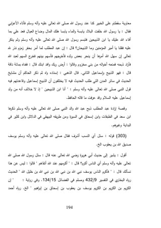 194
‫الخبير‬ ‫على‬ ‫سقطتم‬ ‫معاوية‬‫عند‬ ‫كنا‬‫ابي‬‫ر‬‫األع‬ ‫فأتاه‬ ‫وسلم‬ ‫آله‬‫و‬ ‫عليه‬ ‫تعالى‬ ‫هللا‬ ‫صلى‬ ‫هللا‬ ‫رسول‬
‫بما‬ ‫علي‬ ‫فعد‬ ‫العيال‬ ‫وضاع‬ ‫المال‬ ‫هلك‬ ‫يابسا‬ ‫الماء‬‫و‬ ‫يابسة‬ ‫البالد‬ ‫خلفت‬ ‫هللا‬ ‫رسول‬ ‫يا‬ : ‫فقال‬
‫ينكر‬ ‫ولم‬ ‫وسلم‬ ‫آله‬‫و‬ ‫عليه‬ ‫تعالى‬ ‫هللا‬ ‫صلى‬ ‫هللا‬ ‫رسول‬ ‫فتبسم‬ ‫الذبيحين‬ ‫ابن‬ ‫يا‬ ‫عليك‬ ‫هللا‬ ‫أفاء‬
‫وم‬ ‫المؤمنين‬ ‫أمير‬ ‫يا‬ ‫فقلنا‬ ‫عليه‬‫هلل‬ ‫نذر‬ ‫مزم‬‫ز‬ ‫بحفر‬ ‫أمر‬ ‫لما‬ ‫المطلب‬ ‫عبد‬ ‫إن‬ : ‫قال‬ ‫الذبيحان؟‬ ‫ا‬
‫هللا‬ ‫لعبد‬ ‫السهم‬ ‫ج‬‫فخر‬ ‫بينهم‬ ‫فأسهم‬ ‫فأخرجهم‬ ‫ولده‬ ‫بعض‬ ‫ينحر‬ ‫أن‬ ‫ها‬‫أمر‬ ‫هللا‬ ‫سهل‬ ‫إن‬ ‫تعالى‬
‫أرض‬ : ‫ا‬‫و‬‫وقال‬ ‫مخزوم‬ ‫بني‬ ‫من‬ ‫اله‬‫و‬‫أخ‬ ‫فمنعه‬ ‫ذبحه‬ ‫اد‬‫ر‬‫فأ‬‫بمائة‬ ‫ففداه‬ : ‫قال‬ ‫ابنك‬ ‫افد‬‫و‬ ‫بك‬‫ر‬‫ناقة‬
‫الث‬ ‫سماعيل‬‫ا‬‫و‬ ‫الذبيح‬ ‫فهو‬ : ‫قال‬‫مشايخ‬ ‫أن‬ ‫الحاكم‬ ‫ذكر‬ ‫ثم‬ ‫اه‬‫و‬ ‫إسناده‬ : ‫الذهبي‬ ‫قال‬ .‫اني‬
‫فيه‬ ‫وقاعدتهم‬ ‫إسماعيل‬ ‫الذبيح‬ ‫أن‬ ‫يختلفون‬ ‫ال‬ ‫فيه‬ ‫الحديث‬ ‫طلب‬ ‫التي‬ ‫المدن‬ ‫سائر‬ ‫في‬ ‫الحديث‬
‫ولد‬ ‫من‬ ‫أنه‬ ‫خالف‬ ‫ال‬ ‫إذ‬ " ‫الذبيحين‬ ‫ابن‬ ‫أنا‬ " : ‫وسلم‬ ‫آله‬‫و‬ ‫عليه‬ ‫تعالى‬ ‫هللا‬ ‫صلى‬ ‫النبي‬ ‫قول‬
‫قاله‬ ‫ما‬ ‫فت‬‫ر‬‫ع‬ ‫وقد‬ ‫السالم‬ ‫عليه‬ ‫إسماعيل‬.‫الحافظ‬
‫ها‬‫ذكر‬ ‫وسلم‬ ‫آله‬‫و‬ ‫عليه‬ ‫تعالى‬ ‫هللا‬ ‫صلى‬ ‫النبي‬ ‫الد‬‫و‬ ‫هللا‬ ‫عبد‬ ‫ذبح‬ ‫المطلب‬ ‫عبد‬ ‫ادة‬‫ر‬‫إ‬ ‫وقصة‬
‫في‬ ‫كثير‬ ‫ابن‬‫و‬ ‫الدالئل‬ ‫في‬ ‫البيهقي‬ ‫يقه‬‫ر‬‫ط‬ ‫ومن‬ ‫ة‬‫ر‬‫السي‬ ‫في‬ ‫إسحاق‬ ‫ابن‬‫و‬ ‫الطبقات‬ ‫في‬ ‫سعد‬ ‫ابن‬
‫البداية‬.‫هم‬‫وغير‬
(303‫آله‬‫و‬ ‫عليه‬ ‫تعالى‬ ‫هللا‬ ‫صلى‬ ‫فقال‬ ‫أشرف‬ ‫النسب‬ ‫أي‬ ‫سئل‬ : ‫قوله‬ )‫يوسف‬ ‫وسلم‬
.‫الخ‬ ‫يعقوب‬ ‫بن‬ ‫هللا‬ ‫صديق‬
‫هللا‬ ‫صلى‬ ‫هللا‬ ‫رسول‬ ‫سئل‬ : ‫قال‬ ‫عنه‬ ‫تعالى‬ ‫هللا‬ ‫رضي‬ ‫ة‬‫ر‬‫ي‬‫ر‬‫ه‬ ‫أبي‬ ‫حديث‬ ‫إلى‬ ‫يشير‬ : ‫أقول‬
‫هذا‬ ‫عن‬ ‫ليس‬ : ‫ا‬‫و‬‫قال‬ " ‫أتقاهم‬ ‫هللا‬ ‫عند‬ ‫مهم‬‫أكر‬ " : ‫قال‬ ‫أكرم؟‬ ‫الناس‬ ‫أي‬ ‫وسلم‬ ‫آله‬‫و‬ ‫عليه‬ ‫تعالى‬
‫هللا‬ ‫نبي‬ ‫بن‬ ‫هللا‬ ‫نبي‬ ‫يوسف‬ ‫الناس‬ ‫فأكرم‬ " : ‫قال‬ ‫نسألك‬‫الحديث‬ " ‫هللا‬ ‫خليل‬ ‫بن‬ ‫هللا‬ ‫نبي‬ ‫بن‬
‫التفسير‬ ‫في‬ ‫ي‬‫البخار‬ ‫اه‬‫و‬‫ر‬9/432‫الفضائل‬ ‫في‬ ‫ومسلم‬15/134‫إن‬ " : ‫اية‬‫و‬‫ر‬ ‫وفي‬ .
‫أحمد‬ ‫اه‬‫و‬‫ر‬ .‫الخ‬ " ‫اهيم‬‫ر‬‫إب‬ ‫بن‬ ‫إسحاق‬ ‫بن‬ ‫يعقوب‬ ‫بن‬ ‫يوسف‬ ‫يم‬‫ر‬‫الك‬ ‫بن‬ ‫يم‬‫ر‬‫الك‬ ‫بن‬ ‫يم‬‫ر‬‫الك‬
 