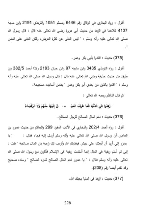 226
: ‫أقول‬‫قم‬‫ر‬ ‫قاق‬‫ر‬‫ال‬ ‫في‬ ‫ي‬‫البخار‬ ‫اه‬‫و‬‫ر‬6446‫ومسلم‬1051‫مذي‬‫التر‬‫و‬2191‫ماجه‬ ‫ابن‬‫و‬
4137‫قال‬ : ‫قال‬ ‫عنه‬ ‫تعالى‬ ‫هللا‬ ‫رضي‬ ‫ة‬‫ر‬‫ي‬‫ر‬‫ه‬ ‫أبي‬ ‫حديث‬ ‫من‬ ‫هد‬‫الز‬ ‫في‬ ‫كالهما‬‫هللا‬ ‫رسول‬
‫ليس‬ " : ‫وسلم‬ ‫آله‬‫و‬ ‫عليه‬ ‫تعالى‬ ‫هللا‬ ‫صلى‬‫النفس‬ ‫غنى‬ ‫الغنى‬ ‫ولكن‬ ،‫العرض‬ ‫ة‬‫ر‬‫كث‬ ‫عن‬ ‫الغنى‬
."
(375.‫وعمر‬ ‫بكر‬ ‫بأبي‬ ‫ا‬‫و‬‫اقتد‬ : ‫حديث‬ )
‫مذي‬‫التر‬ ‫اه‬‫و‬‫ر‬ : ‫أقول‬3435‫ماجه‬ ‫ابن‬‫و‬97‫حبان‬ ‫ابن‬‫و‬2193‫أحمد‬ ‫وكذا‬5/382‫من‬
‫آله‬‫و‬ ‫عليه‬ ‫تعالى‬ ‫هللا‬ ‫صلى‬ ‫هللا‬ ‫رسول‬ ‫قال‬ : ‫قال‬ ‫عنه‬ ‫تعالى‬ ‫هللا‬ ‫رضي‬ ‫حذيفة‬ ‫حديث‬ ‫من‬ ‫ق‬‫طر‬
‫ا‬‫و‬‫اقتد‬ " : ‫وسلم‬.‫صحيحة‬ ‫أسانيده‬ ‫بعض‬ " ‫وعمر‬ ‫بكر‬ ‫أبو‬ ‫بعدي‬ ‫من‬ ‫بالذين‬
: ‫تعالى‬ ‫هللا‬ ‫رحمه‬ ‫الناظم‬ ‫قال‬ ‫ثم‬
ُ‫ـاء‬‫ـ‬‫ـ‬َ‫ب‬ْ‫غ‬َّ‫الر‬ َ‫ال‬َ‫و‬ ْ‫م‬ُ‫ه‬ْ‫ن‬ِ‫م‬ ‫ا‬َ‫ه‬ْ‫ي‬َ‫ل‬ِ‫إ‬ ُ‫ـل‬ ،،، ‫ـ‬ْ‫ي‬َ‫الم‬ َ‫ف‬ِ‫ر‬ُ‫ع‬ ‫ا‬َ‫م‬َ‫ف‬ ‫ا‬َ‫ي‬ْ‫ن‬ُّ‫الد‬ ‫ي‬ِ‫ف‬ ‫ا‬‫و‬ُ‫د‬ِ‫ه‬َ‫ز‬
(376.‫الصالح‬ ‫للرجل‬ ‫الصالح‬ ‫المال‬ ‫نعم‬ : ‫حديث‬ )
‫أحمد‬ ‫اه‬‫و‬‫ر‬ : ‫أقول‬4/202‫و‬‫المفرد‬ ‫األدب‬ ‫في‬ ‫ي‬‫البخار‬299‫بن‬ ‫عمرو‬ ‫حديث‬ ‫من‬ ‫الحاكم‬‫و‬
‫يا‬ " : ‫فقال‬ ‫فجاء‬ ‫إليه‬ ‫أرسل‬ ‫وسلم‬ ‫آله‬‫و‬ ‫عليه‬ ‫تعالى‬ ‫هللا‬ ‫صلى‬ ‫هللا‬ ‫رسول‬ ‫أن‬ ‫العاص‬
: ‫قلت‬ " ‫صالحة‬ ‫المال‬ ‫من‬ ‫عبة‬‫ز‬ ‫لك‬ ‫عب‬‫أز‬‫و‬ ‫هللا‬ ‫فيغنمك‬ ‫جيش‬ ‫على‬ ‫أبعثك‬ ‫أن‬ ‫يد‬‫ر‬‫أ‬ ‫إني‬ ‫عمرو‬
‫ف‬ ‫غبة‬‫ر‬ ‫أسلمت‬ ‫إنما‬ ‫المال‬ ‫في‬ ‫غبة‬‫ر‬ ‫أسلم‬ ‫لم‬ ‫إني‬‫هللا‬ ‫صلى‬ ‫هللا‬ ‫رسول‬ ‫مع‬ ‫فأكون‬ ‫اإلسالم‬ ‫ي‬
‫صحيح‬ ‫وسنده‬ " ‫الصالح‬ ‫ء‬‫للمر‬ ‫الصالح‬ ‫المال‬ ‫نعم‬ ‫عمرو‬ ‫يا‬ " : ‫فقال‬ ‫وسلم‬ ‫آله‬‫و‬ ‫عليه‬ ‫تعالى‬
‫تقدم‬ ‫وقد‬( ‫قم‬‫ر‬ ‫أيضا‬208.)
(377.‫هللا‬ ‫يحبك‬ ‫الدنيا‬ ‫في‬ ‫هد‬‫از‬ : ‫حديث‬ )
 