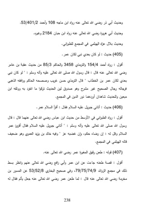 238
‫ماجه‬ ‫ابن‬ ‫اه‬‫و‬‫ر‬ ‫عنه‬ ‫تعالى‬ ‫هللا‬ ‫رضي‬ ‫ذر‬ ‫أبي‬ ‫وحديث‬108‫أحمد‬‫و‬2/401/53.
‫ابن‬ ‫اه‬‫و‬‫ر‬ ‫عنه‬ ‫تعالى‬ ‫هللا‬ ‫رضي‬ ‫ة‬‫ر‬‫ي‬‫ر‬‫ه‬ ‫أبي‬ ‫وحديث‬‫حبان‬2184.‫ه‬‫ر‬‫وغي‬
.‫اني‬‫ر‬‫للطب‬ ‫المجمع‬ ‫في‬ ‫الهيثمي‬ ‫اه‬‫ز‬‫ع‬ ‫بالل‬ ‫وحديث‬
(405‫نبي‬ ‫بعدي‬ ‫كان‬ ‫لو‬ : ‫حديث‬ )‫ل‬.‫عمر‬ ‫كان‬
: ‫أقول‬‫أحمد‬ ‫اه‬‫و‬‫ر‬4/154‫مذي‬‫التر‬‫و‬3458‫الحاكم‬‫و‬3/85‫عامر‬ ‫بن‬ ‫عقبة‬ ‫حديث‬ ‫من‬
‫لو‬ " : ‫وسلم‬ ‫آله‬‫و‬ ‫عليه‬ ‫تعالى‬ ‫هللا‬ ‫صلى‬ ‫هللا‬ ‫رسول‬ ‫قال‬ : ‫قال‬ ‫عنه‬ ‫تعالى‬ ‫هللا‬ ‫رضي‬‫نبي‬ ‫كان‬
‫الذهبي‬ ‫افقه‬‫و‬‫و‬ ‫الحاكم‬ ‫وصصحه‬ ‫يب‬‫ر‬‫غ‬ ‫حسن‬ ‫مذي‬‫التر‬ ‫قال‬ " ‫الخطاب‬ ‫بن‬ ‫عمر‬ ‫لكان‬ ‫بعدي‬
‫ابن‬ ‫ووثقه‬ ‫به‬ ‫انفرد‬ ‫ما‬ ‫ا‬‫و‬‫ك‬‫تر‬ ‫الحديث‬ ‫لين‬ ‫صدوق‬ ‫وهو‬ ‫ح‬‫مشر‬ ‫غير‬ ‫الصحيح‬ ‫رجال‬ ‫فرجاله‬
.‫المجمع‬ ‫في‬ ‫الدين‬ ‫نور‬ ‫أوردهما‬ ‫شاهدان‬ ‫وللحديث‬ ‫مبعين‬
(406‫أ‬ : ‫فقال‬ ‫السالم‬ ‫عليه‬ ‫يل‬‫ر‬‫جب‬ ‫أتاني‬ : ‫حديث‬ ).‫عمر‬ ‫السالم‬ ‫أ‬‫ر‬‫ق‬
‫قال‬ : ‫قال‬ ‫عنهما‬ ‫تعالى‬ ‫هللا‬ ‫رضي‬ ‫عباس‬ ‫ابن‬ ‫حديث‬ ‫من‬ ‫األوسط‬ ‫في‬ ‫اني‬‫ر‬‫الطب‬ ‫اه‬‫و‬‫ر‬ : ‫أقول‬
‫عمر‬ ‫ئ‬‫أقر‬ ‫فقال‬ ‫السالم‬ ‫عليه‬ ‫يل‬‫ر‬‫جب‬ ‫أتاني‬ " : ‫وسلم‬ ‫آله‬‫و‬ ‫عليه‬ ‫تعالى‬ ‫هللا‬ ‫صلى‬ ‫هللا‬ ‫رسول‬
‫ضعيف‬ ‫وهو‬ ‫ي‬‫العمر‬ ‫يد‬‫ز‬‫ي‬ ‫بن‬ ‫خالد‬ ‫وفيه‬ " ‫عز‬ ‫غضبه‬ ‫ن‬‫ا‬‫و‬ ،‫حكم‬ ‫رضاه‬ ‫إن‬ : ‫له‬ ‫وقل‬ ‫السالم‬
‫قال‬‫ه‬.‫المجمع‬ ‫في‬ ‫الهيثمي‬
(407‫ة‬‫ر‬‫المغي‬ ‫قيق‬‫ر‬ ‫طعن‬ : ‫قوله‬ )‫ع‬.‫عنه‬ ‫تعالى‬ ‫هللا‬ ‫رضي‬ ‫مر‬
‫بسط‬ ‫انظر‬‫و‬ ‫عنهم‬ ‫تعالى‬ ‫هللا‬ ‫رضي‬ ‫افع‬‫ر‬ ‫أبي‬‫و‬ ‫عمر‬ ‫ابن‬ ‫عن‬ ‫جاءت‬ ‫طعنه‬ ‫قصة‬ : ‫أقول‬
‫ائد‬‫و‬‫الز‬ ‫مجمع‬ ‫في‬ ‫ذلك‬9/74/75/79‫ي‬‫البخار‬ ‫صحيح‬ ‫وفي‬ ،8/52/53‫بن‬ ‫المسور‬ ‫عن‬
‫قال‬ ‫عنه‬ ‫تعالى‬ ‫هللا‬ ‫رضي‬ ‫مة‬‫مخر‬‫له‬ ‫فقال‬ ‫يألم‬ ‫جعل‬ ‫عنه‬ ‫تعالى‬ ‫هللا‬ ‫رضي‬ ‫عمر‬ ‫طعن‬ ‫لما‬ :
 