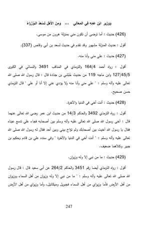247
َ‫ر‬ َ‫ز‬ ُ‫ـو‬‫ـ‬‫ل‬‫ا‬ ُ‫د‬َ‫ع‬ ْ‫س‬َ‫ت‬ ِ‫ل‬ْ‫َه‬‫أل‬‫ا‬ َ‫ن‬ِ‫م‬ َ‫و‬ ،،، ‫ي‬ِ‫ل‬‫ا‬َ‫ع‬َ‫الم‬ ‫ي‬ِ‫ف‬ ِ‫ه‬ِ‫م‬َ‫ع‬ ِ‫ن‬ْ‫اب‬ ِ‫ير‬ِ‫ز‬ َ‫و‬ َ‫و‬ُ‫اء‬
(426.‫موسى‬ ‫من‬ ‫هرون‬ ‫لة‬‫ز‬‫بمن‬ ‫مني‬ ‫تكون‬ ‫أن‬ ‫ترضى‬ ‫أما‬ : ‫حديث‬ )
( ‫وقاص‬ ‫أبي‬ ‫بن‬ ‫لسعد‬ ‫حديث‬ ‫في‬ ‫تقدم‬ ‫وقد‬ ‫مشهور‬ ‫لة‬‫ز‬‫المن‬ ‫حديث‬ : ‫أقول‬337.)
(427.‫منه‬ ‫أنا‬‫و‬ ‫مني‬ ‫علي‬ : ‫حديث‬ )
‫أحمد‬ ‫اه‬‫و‬‫ر‬ : ‫أقول‬4/164‫مذي‬‫التر‬‫و‬‫المناقب‬ ‫في‬3491‫ى‬‫الكبر‬ ‫في‬ ‫النسائي‬‫و‬
5/45/127‫ماجه‬ ‫ابن‬‫و‬119‫هللا‬ ‫صلى‬ ‫هللا‬ ‫رسول‬ ‫قال‬ : ‫قال‬ ‫جنادة‬ ‫بن‬ ‫شي‬ْ‫ب‬ُ‫ح‬ ‫حديث‬ ‫من‬
‫مذي‬‫التر‬ ‫قال‬ " ‫علي‬ ‫أو‬ ‫أنا‬ ‫إال‬ ‫عني‬ ‫يؤدي‬ ‫ال‬‫و‬ ‫منه‬ ‫أنا‬‫و‬ ‫مني‬ ‫علي‬ " : ‫وسلم‬ ‫آله‬‫و‬ ‫عليه‬ ‫تعالى‬
.‫صحيح‬ ‫حسن‬
(428.‫ة‬‫ر‬‫اآلخ‬‫و‬ ‫الدنيا‬ ‫في‬ ‫أخي‬ ‫أنت‬ : ‫حديث‬ )
‫مذي‬‫التر‬ ‫اه‬‫و‬‫ر‬ : ‫أقول‬3492‫الحاكم‬‫و‬3/14‫هللا‬ ‫رضي‬ ‫عمر‬ ‫ابن‬ ‫حديث‬ ‫من‬‫عنهما‬ ‫تعالى‬
‫عيناه‬ ‫تدمع‬ ‫علي‬ ‫فجاء‬ ‫أصحابه‬ ‫بين‬ ‫وسلم‬ ‫آله‬‫و‬ ‫عليه‬ ‫تعالى‬ ‫هللا‬ ‫صلى‬ ‫هللا‬ ‫رسول‬ ‫آخى‬ : ‫قال‬
‫هللا‬ ‫صلى‬ ‫هللا‬ ‫رسول‬ ‫له‬ ‫فقال‬ ‫أحد‬ ‫وبين‬ ‫بيني‬ ‫اخ‬‫ؤ‬‫ت‬ ‫ولم‬ ‫أصحابك‬ ‫بين‬ ‫آخيت‬ ‫هللا‬ ‫رسول‬ ‫يا‬ ‫فقال‬
‫و‬ ‫قادم‬ ‫بن‬ ‫علي‬ ‫سنده‬ ‫وفي‬ " ‫ة‬‫ر‬‫اآلخ‬‫و‬ ‫الدنيا‬ ‫في‬ ‫أخي‬ ‫أنت‬ " : ‫وسلم‬ ‫آله‬‫و‬ ‫عليه‬ ‫تعالى‬‫بن‬ ‫حكيم‬
.‫ضعيف‬ ‫وكالهما‬ ‫جبير‬
(429.‫ان‬‫ر‬‫ي‬‫ز‬‫و‬ ‫وله‬ ‫إال‬ ‫نبي‬ ‫من‬ ‫ما‬ : ‫حديث‬ )
‫قم‬‫ر‬ ‫أيضا‬ ‫مذي‬‫التر‬ ‫اه‬‫و‬‫ر‬ : ‫أقول‬3451‫الحاكم‬‫و‬2/264‫رسول‬ ‫قال‬ : ‫قال‬ ‫سعيد‬ ‫أبي‬ ‫عن‬
‫ان‬‫ر‬‫ي‬‫ز‬‫وو‬ ‫السماء‬ ‫أهل‬ ‫من‬ ‫ان‬‫ر‬‫ي‬‫ز‬‫و‬ ‫وله‬ ‫إال‬ ‫نبي‬ ‫من‬ ‫ما‬ " : ‫وسلم‬ ‫آله‬‫و‬ ‫عليه‬ ‫تعالى‬ ‫هللا‬ ‫صلى‬ ‫هللا‬
‫ا‬‫ر‬‫ي‬‫ز‬‫و‬ ‫فأما‬ ‫األرض‬ ‫أهل‬ ‫من‬‫األرض‬ ‫أهل‬ ‫من‬ ‫اي‬‫ر‬‫ي‬‫ز‬‫و‬ ‫أما‬‫و‬ ،‫وميكائيل‬ ‫يل‬‫ر‬‫فجب‬ ‫السماء‬ ‫أهل‬ ‫من‬ ‫ي‬
 