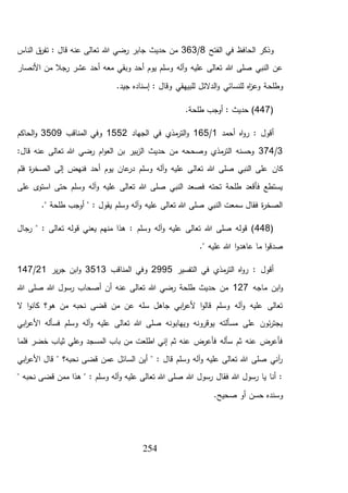 254
‫الفتح‬ ‫في‬ ‫الحافظ‬ ‫وذكر‬8/363‫الناس‬ ‫ق‬‫تفر‬ : ‫قال‬ ‫عنه‬ ‫تعالى‬ ‫هللا‬ ‫رضي‬ ‫جابر‬ ‫حديث‬ ‫من‬
‫األنصار‬ ‫من‬ ‫رجال‬ ‫عشر‬ ‫أحد‬ ‫معه‬ ‫وبقي‬ ‫أحد‬ ‫يوم‬ ‫وسلم‬ ‫آله‬‫و‬ ‫عليه‬ ‫تعالى‬ ‫هللا‬ ‫صلى‬ ‫النبي‬ ‫عن‬
‫وطلح‬.‫جيد‬ ‫إسناده‬ : ‫وقال‬ ‫للبيهقي‬ ‫الدالئل‬‫و‬ ‫للنسائي‬ ‫اه‬‫ز‬‫وع‬ ‫ة‬
(447.‫طلحة‬ ‫أوجب‬ : ‫حديث‬ )
: ‫أقول‬‫أحمد‬ ‫اه‬‫و‬‫ر‬1/165‫الجهاد‬ ‫في‬ ‫مذي‬‫التر‬‫و‬1552‫المناقب‬ ‫وفي‬3509‫الحاكم‬‫و‬
3/374:‫قال‬ ‫عنه‬ ‫تعالى‬ ‫هللا‬ ‫رضي‬ ‫ام‬‫و‬‫الع‬ ‫بن‬ ‫بير‬‫ز‬‫ال‬ ‫حديث‬ ‫من‬ ‫وصححه‬ ‫مذي‬‫التر‬ ‫وحسنه‬
‫تعال‬ ‫هللا‬ ‫صلى‬ ‫النبي‬ ‫على‬ ‫كان‬‫فلم‬ ‫ة‬‫ر‬‫الصخ‬ ‫إلى‬ ‫فنهض‬ ‫أحد‬ ‫يوم‬ ‫عان‬‫در‬ ‫وسلم‬ ‫آله‬‫و‬ ‫عليه‬ ‫ى‬
‫على‬ ‫ى‬‫استو‬ ‫حتى‬ ‫وسلم‬ ‫آله‬‫و‬ ‫عليه‬ ‫تعالى‬ ‫هللا‬ ‫صلى‬ ‫النبي‬ ‫فصعد‬ ‫تحته‬ ‫طلحة‬ ‫فأقعد‬ ‫يستطع‬
." ‫طلحة‬ ‫أوجب‬ " : ‫يقول‬ ‫وسلم‬ ‫آله‬‫و‬ ‫عليه‬ ‫تعالى‬ ‫هللا‬ ‫صلى‬ ‫النبي‬ ‫سمعت‬ ‫فقال‬ ‫ة‬‫ر‬‫الصخ‬
(448‫منه‬ ‫هذا‬ : ‫وسلم‬ ‫آله‬‫و‬ ‫عليه‬ ‫تعالى‬ ‫هللا‬ ‫صلى‬ ‫قوله‬ )‫رجال‬ " : ‫تعالى‬ ‫قوله‬ ‫يعني‬ ‫م‬
." ‫عليه‬ ‫هللا‬ ‫ا‬‫و‬‫عاهد‬ ‫ما‬ ‫ا‬‫و‬‫صدق‬
‫التفسير‬ ‫في‬ ‫مذي‬‫التر‬ ‫اه‬‫و‬‫ر‬ : ‫أقول‬2995‫المناقب‬ ‫وفي‬3513‫ير‬‫ر‬‫ج‬ ‫ابن‬‫و‬21/147
‫ماجه‬ ‫ابن‬‫و‬127‫هللا‬ ‫صلى‬ ‫هللا‬ ‫رسول‬ ‫أصحاب‬ ‫أن‬ ‫عنه‬ ‫تعالى‬ ‫هللا‬ ‫رضي‬ ‫طلحة‬ ‫حديث‬ ‫من‬
‫قضى‬ ‫من‬ ‫عن‬ ‫سله‬ ‫جاهل‬ ‫ابي‬‫ر‬‫ألع‬ ‫ا‬‫و‬‫قال‬ ‫وسلم‬ ‫آله‬‫و‬ ‫عليه‬ ‫تعالى‬‫ال‬ ‫ا‬‫و‬‫كان‬ ‫هو؟‬ ‫من‬ ‫نحبه‬
‫ابي‬‫ر‬‫األع‬ ‫فسأله‬ ‫وسلم‬ ‫آله‬‫و‬ ‫عليه‬ ‫تعالى‬ ‫هللا‬ ‫صلى‬ ‫ويهابونه‬ ‫يوقرونه‬ ‫مسألته‬ ‫على‬ ‫ئون‬‫ر‬‫يجت‬
‫فلما‬ ‫خضر‬ ‫ثياب‬ ‫وعلي‬ ‫المسجد‬ ‫باب‬ ‫من‬ ‫اطلعت‬ ‫إني‬ ‫ثم‬ ‫عنه‬ ‫فأعرض‬ ‫سأله‬ ‫ثم‬ ‫عنه‬ ‫فأعرض‬
‫األعر‬ ‫قال‬ " ‫نحبه؟‬ ‫قضى‬ ‫عمن‬ ‫السائل‬ ‫أين‬ " : ‫قال‬ ‫وسلم‬ ‫آله‬‫و‬ ‫عليه‬ ‫تعالى‬ ‫هللا‬ ‫صلى‬ ‫آني‬‫ر‬‫ابي‬
" ‫نحبه‬ ‫قضى‬ ‫ممن‬ ‫هذا‬ " : ‫وسلم‬ ‫آله‬‫و‬ ‫عليه‬ ‫تعالى‬ ‫هللا‬ ‫صلى‬ ‫هللا‬ ‫رسول‬ ‫فقال‬ ‫هللا‬ ‫رسول‬ ‫يا‬ ‫أنا‬ :
.‫صحيح‬ ‫أو‬ ‫حسن‬ ‫وسنده‬
 