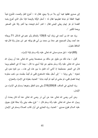 41
ً‫ا‬‫شيئ‬ ‫ج‬‫فأخر‬ ،‫الحسد‬‫و‬ ‫الغل‬ ‫ج‬‫أخر‬ : ‫له‬ ‫فقال‬ ،‫وجع‬ ‫ال‬‫و‬ ‫دم‬ ‫بال‬ ‫ى‬‫أر‬ ‫فيما‬ ‫ففلقها‬ ‫ي‬‫صدر‬ ‫إلى‬
‫ا‬ ‫مثل‬ ‫فإذا‬ ‫الرحمة‬‫و‬ ‫أفة‬‫ر‬‫ال‬ ‫أدخل‬ : ‫له‬ ‫فقال‬ ‫فطرحها‬ ‫نبذها‬ ‫ثم‬ ‫العلقة‬ ‫كهيئة‬‫يشبه‬ ‫ج‬‫أخر‬ ‫لذي‬
‫ثم‬ ‫الفضة‬‫اغدو‬ : ‫فقال‬ ‫اليمنى‬ ‫رجلي‬ ‫إبهام‬ ‫هز‬‫أ‬‫الصغير‬ ‫على‬ ‫قة‬‫ر‬ ‫أغدو‬ ‫بها‬ ‫فرجعت‬ ‫سلم‬
." ‫للكبير‬ ‫ورحمة‬
‫أبيه‬ ‫ائد‬‫و‬‫ز‬ ‫في‬ ‫أحمد‬ ‫بن‬ ‫هللا‬ ‫عبد‬ ‫اه‬‫و‬‫ر‬5/139‫الدالئل‬ ‫في‬ ‫نعيم‬ ‫أبو‬‫و‬ ‫الحاكم‬‫و‬71‫ورجاله‬
‫حب‬ ‫ابن‬ ‫غير‬ ‫يوثقه‬ ‫فلم‬ ‫أبي‬ ‫بن‬ ‫محمد‬ ‫بن‬ ‫معاذ‬ ‫غير‬ ‫الصحيح‬ ‫رجال‬ ‫أحمد‬ ‫عند‬‫فيه‬ ‫قال‬ ‫ولذا‬ ‫ان‬
.‫مقبول‬ ‫الحافظ‬
(65.‫اء‬‫ر‬‫اإلس‬ ‫ليلة‬ ‫وسلم‬ ‫آله‬‫و‬ ‫عليه‬ ‫تعالى‬ ‫هللا‬ ‫صلى‬ ‫ه‬‫ر‬‫صد‬ ‫شق‬ : ‫قوله‬ )
‫هللا‬ ‫رسول‬ ‫أن‬ ‫عنه‬ ‫تعالى‬ ‫هللا‬ ‫رضي‬ ‫صعصعة‬ ‫بن‬ ‫مالك‬ ‫عن‬ ‫ق‬‫طر‬ ‫من‬ ‫ذلك‬ ‫جاء‬ : ‫أقول‬
‫به‬ ‫ي‬‫أسر‬ ‫ليلة‬ ‫عن‬ ‫حدثهم‬ ‫وسلم‬ ‫آله‬‫و‬ ‫عليه‬ ‫تعالى‬ ‫هللا‬ ‫صلى‬‫بما‬‫ر‬‫و‬ ‫الحطيم‬ ‫في‬ ‫أنا‬ ‫بينما‬ : ‫قال‬
‫ق‬‫هذه‬ ‫بين‬ ‫ما‬ ‫فشق‬ ‫آت‬ ‫أتاني‬ ‫إذ‬ ‫مضطجعا‬ ‫الحجر‬ ‫في‬ ‫ال‬‫إلى‬ ‫ه‬‫ر‬‫نح‬ ‫ة‬‫ر‬‫ثغ‬ ‫من‬ ...‫هذه‬ ‫إلى‬
‫مملوءة‬ ‫ذهب‬ ‫من‬ ‫بطست‬ ُ‫يت‬ِّ‫أت‬ ‫ثم‬ ‫قلبي‬ ‫ج‬‫فاستخر‬ ‫بطنه‬ ‫أسفل‬ ‫إلى‬ " : ‫اية‬‫و‬‫ر‬ ‫وفي‬ " ‫ته‬‫ر‬‫شع‬
‫ثم‬ ،‫قلبي‬ ‫فغسل‬ ‫إيمانا‬‫حش‬.‫اج‬‫ر‬‫المع‬‫و‬ ‫اء‬‫ر‬‫اإلس‬ ‫في‬ ‫بطوله‬ ‫الحديث‬ " ‫بدابة‬ ‫أتيت‬ ‫ثم‬ ‫أعيد‬ ‫ثم‬ ‫ي‬
‫ال‬ ‫في‬ ‫ي‬‫البخار‬ ‫اه‬‫و‬‫ر‬‫مناقب‬8/200/216‫من‬ ‫اء‬‫ر‬‫اإلس‬ ‫في‬ ‫ومسلم‬ ‫هما‬‫وغير‬ ‫الخلق‬ ‫بدئ‬ ‫وفي‬
.‫اإليمان‬
‫أن‬ ‫يحدث‬ ‫كان‬ ‫أنه‬ ‫عنه‬ ‫تعالى‬ ‫هللا‬ ‫رضي‬ ‫ذر‬ ‫أبي‬ ‫عن‬ ‫عنه‬ ‫تعالى‬ ‫هللا‬ ‫رضي‬ ‫أنس‬ ‫وعن‬
‫يل‬‫ر‬‫جب‬ ‫فنزل‬ ‫بمكة‬ ‫أنا‬‫و‬ ‫بيتي‬ ‫سقف‬ ‫ج‬‫فر‬ " : ‫قال‬ ‫وسلم‬ ‫آله‬‫و‬ ‫عليه‬ ‫تعالى‬ ‫هللا‬ ‫صلى‬ ‫هللا‬ ‫رسول‬
‫ر‬ ‫الحديث‬ " ‫ي‬‫صدر‬ ‫ج‬‫ففر‬ ‫السالم‬ ‫عليه‬‫اإليمان‬ ‫في‬ ‫ومسلم‬ ‫الصالة‬ ‫كتاب‬ ‫أول‬ ‫في‬ ‫ي‬‫البخار‬ ‫اه‬‫و‬
 