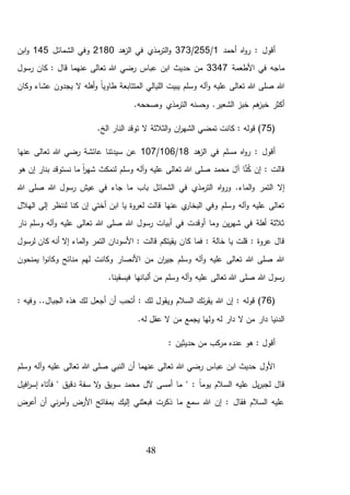48
‫أحمد‬ ‫اه‬‫و‬‫ر‬ : ‫أقول‬1/255/373‫هد‬‫الز‬ ‫في‬ ‫مذي‬‫التر‬‫و‬2180‫الشمائل‬ ‫وفي‬145‫ابن‬‫و‬
‫األطعمة‬ ‫في‬ ‫ماجه‬3347‫رسول‬ ‫كان‬ : ‫قال‬ ‫عنهما‬ ‫تعالى‬ ‫هللا‬ ‫رضي‬ ‫عباس‬ ‫ابن‬ ‫حديث‬ ‫من‬
‫وكان‬ ‫عشاء‬ ‫يجدون‬ ‫ال‬ ‫أهله‬‫و‬ ً‫ا‬‫طاوي‬ ‫المتتابعة‬ ‫الليالي‬ ‫يبيت‬ ‫وسلم‬ ‫آله‬‫و‬ ‫عليه‬ ‫تعالى‬ ‫هللا‬ ‫صلى‬ ‫هللا‬
‫مذي‬‫التر‬ ‫وحسنه‬ .‫الشعير‬ ‫خبز‬ ‫هم‬‫خبز‬ ‫أكثر‬.‫وصححه‬
(75.‫الخ‬ ‫النار‬ ‫توقد‬ ‫ال‬ ‫الثالثة‬‫و‬ ‫ان‬‫ر‬‫الشه‬ ‫تمضي‬ ‫كانت‬ : ‫قوله‬ )
‫هد‬‫الز‬ ‫في‬ ‫مسلم‬ ‫اه‬‫و‬‫ر‬ : ‫أقول‬18/106/107‫تعالى‬ ‫هللا‬ ‫رضي‬ ‫عائشة‬ ‫سيدتنا‬ ‫عن‬‫عنها‬
‫هو‬ ‫إن‬ ‫بنار‬ ‫نستوقد‬ ‫ما‬ ً‫ا‬‫ر‬‫شه‬ ‫لنمكث‬ ‫وسلم‬ ‫آله‬‫و‬ ‫عليه‬ ‫تعالى‬ ‫هللا‬ ‫صلى‬ ‫محمد‬ َ‫آل‬ ‫ا‬َّ‫ن‬ُ‫ك‬ ‫إن‬ : ‫قالت‬
‫اه‬‫و‬‫ور‬ .‫الماء‬‫و‬ ‫التمر‬ ‫إال‬‫هللا‬ ‫صلى‬ ‫هللا‬ ‫رسول‬ ‫عيش‬ ‫في‬ ‫جاء‬ ‫ما‬ ‫باب‬ ‫الشمائل‬ ‫في‬ ‫مذي‬‫التر‬
‫الهالل‬ ‫إلى‬ ‫لننظر‬ ‫كنا‬ ‫إن‬ ‫أختي‬ ‫ابن‬ ‫يا‬ ‫لعروة‬ ‫قالت‬ ‫عنها‬ ‫ي‬‫البخار‬ ‫وفي‬ ‫وسلم‬ ‫آله‬‫و‬ ‫عليه‬ ‫تعالى‬
‫نار‬ ‫وسلم‬ ‫آله‬‫و‬ ‫عليه‬ ‫تعالى‬ ‫هللا‬ ‫صلى‬ ‫هللا‬ ‫رسول‬ ‫أبيات‬ ‫في‬ ‫أوقدت‬ ‫وما‬ ‫ين‬‫ر‬‫شه‬ ‫في‬ ‫أهلة‬ ‫ثالثة‬
‫كا‬ ‫فما‬ : ‫خالة‬ ‫يا‬ ‫قلت‬ : ‫عروة‬ ‫قال‬‫لرسول‬ ‫كان‬ ‫أنه‬ ‫إال‬ ‫الماء‬‫و‬ ‫التمر‬ ‫األسودان‬ : ‫قالت‬ ‫يقيتكم‬ ‫ن‬
‫يمنحون‬ ‫ا‬‫و‬‫وكان‬ ‫منائح‬ ‫لهم‬ ‫وكانت‬ ‫األنصار‬ ‫من‬ ‫ان‬‫ر‬‫جي‬ ‫وسلم‬ ‫آله‬‫و‬ ‫عليه‬ ‫تعالى‬ ‫هللا‬ ‫صلى‬ ‫هللا‬
.‫فيسقينا‬ ‫ألبانها‬ ‫من‬ ‫وسلم‬ ‫آله‬‫و‬ ‫عليه‬ ‫تعالى‬ ‫هللا‬ ‫صلى‬ ‫هللا‬ ‫رسول‬
(76‫أجع‬ ‫أن‬ ‫أتحب‬ : ‫لك‬ ‫ويقول‬ ‫السالم‬ ‫ئك‬‫ر‬‫يق‬ ‫هللا‬ ‫إن‬ : ‫قوله‬ ): ‫وفيه‬ ..‫الجبال‬ ‫هذه‬ ‫لك‬ ‫ل‬
.‫له‬ ‫عقل‬ ‫ال‬ ‫من‬ ‫يجمع‬ ‫ولها‬ ‫له‬ ‫دار‬ ‫ال‬ ‫من‬ ‫دار‬ ‫الدنيا‬
: ‫حديثين‬ ‫من‬ ‫كب‬‫مر‬ ‫عنده‬ ‫هو‬ : ‫أقول‬
‫وسلم‬ ‫آله‬‫و‬ ‫عليه‬ ‫تعالى‬ ‫هللا‬ ‫صلى‬ ‫النبي‬ ‫أن‬ ‫عنهما‬ ‫تعالى‬ ‫هللا‬ ‫رضي‬ ‫عباس‬ ‫ابن‬ ‫حديث‬ ‫األول‬
‫س‬ ‫ال‬‫و‬ ‫سويق‬ ‫محمد‬ ‫آلل‬ ‫أمسى‬ ‫ما‬ " : ً‫ا‬‫يوم‬ ‫السالم‬ ‫عليه‬ ‫يل‬‫ر‬‫لجب‬ ‫قال‬‫ف‬‫دق‬ ‫ة‬‫افيل‬‫ر‬‫إس‬ ‫فأتاه‬ " ‫يق‬
‫أعرض‬ ‫أن‬ ‫ني‬‫ر‬‫أم‬‫و‬ ‫األرض‬ ‫بمفاتح‬ ‫إليك‬ ‫فبعثني‬ ‫ذكرت‬ ‫ما‬ ‫سمع‬ ‫هللا‬ ‫إن‬ : ‫فقال‬ ‫السالم‬ ‫عليه‬
 
