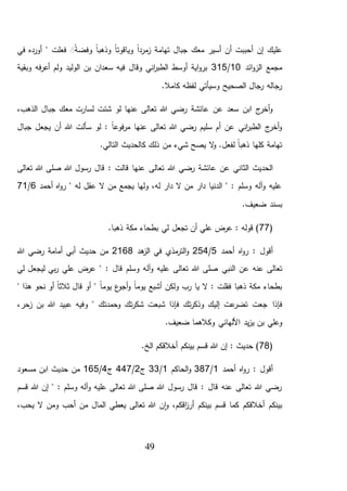 49
‫في‬ ‫أورده‬ " ‫فعلت‬ ًََ‫ة‬‫وفض‬ ً‫ا‬‫وذهب‬ ً‫ا‬‫وياقوت‬ ً‫ا‬‫مرد‬‫ز‬ ‫تهامة‬ ‫جبال‬ ‫معك‬ ‫أسير‬ ‫أن‬ ‫أحببت‬ ‫إن‬ ‫عليك‬
‫ائد‬‫و‬‫الز‬ ‫مجمع‬10/315‫سعدان‬ ‫فيه‬ ‫وقال‬ ‫اني‬‫ر‬‫الطب‬ ‫أوسط‬ ‫اية‬‫و‬‫بر‬‫فه‬‫ر‬‫أع‬ ‫ولم‬ ‫الوليد‬ ‫بن‬‫وبقية‬
.‫كامال‬ ‫لفظه‬ ‫وسيأتي‬ ‫الصحيح‬ ‫رجال‬ ‫رجاله‬
،‫الذهب‬ ‫جبال‬ ‫معك‬ ‫لسارت‬ ‫شئت‬ ‫لو‬ ‫عنها‬ ‫تعالى‬ ‫هللا‬ ‫رضي‬ ‫عائشة‬ ‫عن‬ ‫سعد‬ ‫ابن‬ ‫ج‬‫أخر‬‫و‬
‫جبال‬ ‫يجعل‬ ‫أن‬ ‫هللا‬ ‫سألت‬ ‫لو‬ : ً‫ا‬‫فوع‬‫ر‬‫م‬ ‫عنها‬ ‫تعالى‬ ‫هللا‬ ‫رضي‬ ‫سليم‬ ‫أم‬ ‫عن‬ ‫اني‬‫ر‬‫الطب‬ ‫ج‬‫أخر‬‫و‬
.‫التالي‬ ‫كالحديث‬ ‫ذلك‬ ‫من‬ ‫شيء‬ ‫يصح‬ ‫ال‬‫و‬ .‫لفعل‬ ً‫ا‬‫ذهب‬ ‫كلها‬ ‫تهامة‬
‫تعالى‬ ‫هللا‬ ‫رضي‬ ‫عائشة‬ ‫عن‬ ‫الثاني‬ ‫الحديث‬‫تعالى‬ ‫هللا‬ ‫صلى‬ ‫هللا‬ ‫رسول‬ ‫قال‬ : ‫قالت‬ ‫عنها‬
‫أحمد‬ ‫اه‬‫و‬‫ر‬ " ‫له‬ ‫عقل‬ ‫ال‬ ‫من‬ ‫يجمع‬ ‫ولها‬ ،‫له‬ ‫دار‬ ‫ال‬ ‫من‬ ‫دار‬ ‫الدنيا‬ " : ‫وسلم‬ ‫آله‬‫و‬ ‫عليه‬6/71
.‫ضعيف‬ ‫بسند‬
(77.‫ذهبا‬ ‫مكة‬ ‫بطحاء‬ ‫لي‬ ‫تجعل‬ ‫أن‬ ‫علي‬ ‫عرض‬ : ‫قوله‬ )
‫أحمد‬ ‫اه‬‫و‬‫ر‬ : ‫أقول‬5/254‫هد‬‫الز‬ ‫في‬ ‫مذي‬‫التر‬‫و‬2168‫رضي‬ ‫أمامة‬ ‫أبي‬ ‫حديث‬ ‫من‬‫هللا‬
‫النبي‬ ‫عن‬ ‫عنه‬ ‫تعالى‬‫لي‬ ‫ليجعل‬ ‫بي‬‫ر‬ ‫علي‬ ‫عرض‬ " : ‫قال‬ ‫وسلم‬ ‫آله‬‫و‬ ‫عليه‬ ‫تعالى‬ ‫هللا‬ ‫صلى‬
" ‫هذا‬ ‫نحو‬ ‫أو‬ ً‫ا‬‫ثالث‬ ‫قال‬ ‫أو‬ " ً‫ا‬‫يوم‬ ‫ع‬‫أجو‬‫و‬ ً‫ا‬‫يوم‬ ‫أشبع‬ ‫ولكن‬ ‫رب‬ ‫يا‬ ‫ال‬ : ‫فقلت‬ ‫ذهبا‬ ‫مكة‬ ‫بطحاء‬
‫فإذ‬‫ا‬،‫زحر‬ ‫بن‬ ‫هللا‬ ‫عبيد‬ ‫وفيه‬ " ‫وحمدتك‬ ‫تك‬‫ر‬‫شك‬ ‫شبعت‬ ‫فإذا‬ ‫تك‬‫ر‬‫وذك‬ ‫إليك‬ ‫عت‬‫تضر‬ ‫جعت‬
‫ي‬ ‫بن‬ ‫وعلي‬.‫ضعيف‬ ‫وكالهما‬ ‫األلهاني‬ ‫يد‬‫ز‬
(78.‫الخ‬ ‫أخالقكم‬ ‫بينكم‬ ‫قسم‬ ‫هللا‬ ‫إن‬ : ‫حديث‬ )
‫أحمد‬ ‫اه‬‫و‬‫ر‬ : ‫أقول‬1/387‫الحاكم‬‫و‬1/33‫ج‬2/447‫ج‬4/165‫مسعود‬ ‫ابن‬ ‫حديث‬ ‫من‬
‫قسم‬ ‫هللا‬ ‫إن‬ " : ‫وسلم‬ ‫آله‬‫و‬ ‫عليه‬ ‫تعالى‬ ‫هللا‬ ‫صلى‬ ‫هللا‬ ‫رسول‬ ‫قال‬ : ‫قال‬ ‫عنه‬ ‫تعالى‬ ‫هللا‬ ‫رضي‬
‫بينكم‬ ‫قسم‬ ‫كما‬ ‫أخالقكم‬ ‫بينكم‬،‫يحب‬ ‫ال‬ ‫ومن‬ ‫أحب‬ ‫من‬ ‫المال‬ ‫يعطي‬ ‫تعالى‬ ‫هللا‬ ‫ن‬‫ا‬‫و‬ ،‫اقكم‬‫ز‬‫أر‬
 