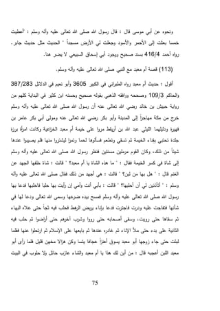 75
‫"أعطيت‬ : ‫وسلم‬ ‫آله‬‫و‬ ‫عليه‬ ‫تعالى‬ ‫هللا‬ ‫صلى‬ ‫هللا‬ ‫رسول‬ ‫قال‬ : ‫قال‬ ‫موسى‬ ‫أبي‬ ‫عن‬ ‫ونحوه‬
.‫جابر‬ ‫حديث‬ ‫مثل‬ ‫الحديث‬ " ً‫ا‬‫مسجد‬ ‫األرض‬ ‫لي‬ ‫وجعلت‬ ‫األسود‬‫و‬ ‫األحمر‬ ‫إلى‬ ‫بعثت‬ ‫خمسا‬
‫أحمد‬ ‫اه‬‫و‬‫ر‬4/416.‫هنا‬ ‫يضر‬ ‫ال‬ ‫السبيعي‬ ‫إسحاق‬ ‫أبي‬ ‫ووجود‬ ‫صحيح‬ ‫بسند‬
(113‫معبد‬ ‫أم‬ ‫قصة‬ ).‫وسلم‬ ‫آله‬‫و‬ ‫عليه‬ ‫تعالى‬ ‫هللا‬ ‫صلى‬ ‫النبي‬ ‫مع‬
‫الكبير‬ ‫في‬ ‫اني‬‫ر‬‫الطب‬ ‫اه‬‫و‬‫ر‬ ‫معبد‬ ‫أم‬ ‫حديث‬ : ‫أقول‬3605‫الدالئل‬ ‫في‬ ‫نعيم‬ ‫أبو‬‫و‬283/387
‫الحاكم‬‫و‬3/109‫من‬ ‫كلهم‬ ‫البداية‬ ‫في‬ ‫كثير‬ ‫ابن‬ ‫وحسنه‬ ‫صحيح‬ ‫بقوله‬ ‫الذهبي‬ ‫افقه‬‫و‬‫و‬ ‫وصححه‬
‫صلى‬ ‫هللا‬ ‫رسول‬ ‫أن‬ ‫عنه‬ ‫تعالى‬ ‫هللا‬ ‫رضي‬ ‫خالد‬ ‫بن‬ ‫حبيش‬ ‫اية‬‫و‬‫ر‬‫وسلم‬ ‫آله‬‫و‬ ‫عليه‬ ‫تعالى‬ ‫هللا‬
‫بن‬ ‫عامر‬ ‫بكر‬ ‫أبي‬ ‫ومولى‬ ‫عنه‬ ‫تعالى‬ ‫هللا‬ ‫رضي‬ ‫بكر‬ ‫أبو‬‫و‬ ‫المدينة‬ ‫إلى‬ ً‫ا‬‫ر‬‫مهاج‬ ‫مكة‬ ‫من‬ ‫ج‬‫خر‬
‫ة‬‫ر‬‫فهي‬‫ودليلهما‬‫ة‬‫ز‬‫بر‬ ‫أة‬‫ر‬‫ام‬ ‫وكانت‬ ‫اعية‬‫ز‬‫الخ‬ ‫معبد‬ ‫أم‬ ‫خيمة‬ ‫على‬ ‫ا‬‫و‬‫مر‬ ‫يقط‬‫ر‬‫أ‬ ‫بن‬ ‫هللا‬ ‫عبد‬ ‫الليثي‬
‫لي‬ ‫ا‬‫ر‬‫وتم‬ ‫لحما‬ ‫فسألوها‬ ‫وتطعم‬ ‫تسقي‬ ‫ثم‬ ‫الخيمة‬ ‫ناء‬ِّ‫ف‬ِّ‫ب‬ ‫تحتبي‬ ‫جلدة‬‫عندها‬ ‫ا‬‫و‬‫يصيب‬ ‫فلم‬ ‫منها‬ ‫ا‬‫و‬‫شتر‬
‫وسلم‬ ‫آله‬‫و‬ ‫عليه‬ ‫تعالى‬ ‫هللا‬ ‫صلى‬ ‫هللا‬ ‫رسول‬ ‫فنظر‬ ‫مسنتين‬ ‫ملين‬‫مر‬ ‫القوم‬ ‫وكان‬ ،‫ذلك‬ ‫من‬ ً‫ا‬‫شيئ‬
‫فقال‬ ‫الخيمة‬ ‫كسر‬ ‫في‬ ‫شاة‬ ‫إلى‬" :‫معبد؟‬ ‫أم‬ ‫يا‬ ‫الشاة‬ ‫هذه‬ ‫ما‬": ‫قالت‬‫خل‬ ‫شاة‬‫ف‬‫عن‬ ‫الجهد‬ ‫ها‬
‫صل‬ ‫فقال‬ ‫ذلك‬ ‫من‬ ‫أجهد‬ ‫هي‬ : ‫قالت‬ " ‫لبن؟‬ ‫من‬ ‫بها‬ ‫هل‬ " : ‫قال‬ ‫الغنم‬‫آله‬‫و‬ ‫عليه‬ ‫تعالى‬ ‫هللا‬ ‫ى‬
‫بها‬ ‫فدعا‬ ‫فاحلبها‬ ‫حلبا‬ ‫بها‬ ‫أيت‬‫ر‬ ‫إن‬ ‫أمي‬‫و‬ ‫أنت‬ ‫بأبي‬ : ‫قالت‬ " ‫أحلبها؟‬ ‫أن‬ ‫لي‬ ‫أتأذنين‬ " : ‫وسلم‬
‫في‬ ‫لها‬ ‫ودعا‬ ‫تعالى‬ ‫هللا‬ ‫وسمى‬ ‫عها‬‫ضر‬ ‫بيده‬ ‫فمسح‬ ‫وسلم‬ ‫آله‬‫و‬ ‫عليه‬ ‫تعالى‬ ‫هللا‬ ‫صلى‬ ‫هللا‬ ‫رسول‬
‫فيه‬ ‫فحلب‬ ‫هط‬‫الر‬ ‫بض‬‫ر‬‫ي‬ ‫بإناء‬ ‫فدعا‬ ‫فاجترت‬ ‫ودرت‬ ‫عليه‬ ‫فتفاجت‬ ‫شأنها‬‫البهاء‬ ‫عاله‬ ‫حتى‬ ً‫ا‬‫ثج‬
‫فيه‬ ‫حلب‬ ‫ثم‬ ‫ا‬‫و‬‫اض‬‫ر‬‫أ‬ ‫حتى‬ ‫هم‬‫آخر‬ ‫وشرب‬ ‫ا‬‫و‬‫رو‬ ‫حتى‬ ‫أصحابه‬ ‫وسقى‬ ،‫رويت‬ ‫حتى‬ ‫سقاها‬ ‫ثم‬
‫فقلما‬ ‫عنها‬ ‫ا‬‫و‬‫تحل‬‫ر‬‫ا‬ ‫ثم‬ ‫اإلسالم‬ ‫على‬ ‫بايعها‬ ‫ثم‬ ‫عندها‬ ‫ه‬‫ر‬‫غاد‬ ‫ثم‬ ‫اإلناء‬ ‫مأل‬ ‫حتى‬ ‫بدء‬ ‫على‬ ‫الثانية‬
‫ف‬ ‫قليل‬ ‫مخهن‬ ‫اال‬‫ز‬‫ه‬ ‫وكن‬ ‫يتسا‬ ‫عجافا‬ ً‫ا‬‫ز‬‫أعن‬ ‫يسوق‬ ‫معبد‬ ‫أبو‬ ‫زوجها‬ ‫جاء‬ ‫حتى‬ ‫لبثت‬‫أبو‬ ‫آى‬‫ر‬ ‫لما‬
‫البيت‬ ‫في‬ ‫حلوب‬ ‫ال‬‫و‬ ‫حائل‬ ‫عازب‬ ‫الشاء‬‫و‬ ‫معبد‬ ‫أم‬ ‫يا‬ ‫هذا‬ ‫لك‬ ‫أين‬ ‫من‬ : ‫قال‬ ‫أعجبه‬ ‫اللبن‬ ‫معبد‬
 