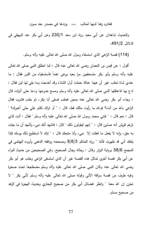 77
‫ـورد‬‫ـ‬‫ـ‬‫م‬ ‫بعد‬ ‫مصدر‬ ‫في‬ ‫يرددها‬ ،،، ‫لحالب‬ ‫لديها‬ ‫هنا‬‫ر‬ ‫ه‬‫ر‬‫فغاد‬
‫سعد‬ ‫ابن‬ ‫اه‬‫و‬‫ر‬ ‫معبد‬ ‫أبي‬ ‫عن‬ ‫شاهدان‬ ‫وللحديث‬1/230‫في‬ ‫البيهقي‬ ‫عند‬ ‫بكر‬ ‫أبي‬ ‫وعن‬
‫الدالئل‬2/491.
(114‫اعي‬‫ر‬‫ال‬ ‫قصة‬ ).‫وسلم‬ ‫آله‬‫و‬ ‫عليه‬ ‫تعالى‬ ‫هللا‬ ‫صلى‬ ‫هللا‬ ‫رسول‬ ‫استسقاه‬ ‫الذي‬
‫تعالى‬ ‫هللا‬ ‫صلى‬ ‫النبي‬ ‫انطلق‬ ‫لما‬ : ‫قال‬ ‫عنه‬ ‫تعالى‬ ‫هللا‬ ‫رضي‬ ‫النعمان‬ ‫بن‬ ‫قيس‬ ‫عن‬ : ‫أقول‬
‫ما‬ : ‫فقال‬ ‫اللبن‬ ‫من‬ ‫فاستسقياه‬ ً‫ا‬‫غنم‬ ‫عى‬‫ير‬ ‫بعبد‬ ‫ا‬‫ر‬‫م‬ ‫متسخفيين‬ ‫بكر‬ ‫أبو‬‫و‬ ‫وسلم‬ ‫آله‬‫و‬ ‫عليه‬
‫حمل‬ ‫عناقا‬ ‫ههنا‬ ‫أن‬ ‫غير‬ ‫تحلب‬ ‫شاة‬ ‫عندي‬: ‫فقال‬ ‫لبن‬ ‫لها‬ ‫بقي‬ ‫وما‬ ‫أخدجت‬ ‫وقد‬ ‫الشتاء‬ ‫أول‬ ‫ت‬
‫وسلم‬ ‫آله‬‫و‬ ‫عليه‬ ‫تعالى‬ ‫هللا‬ ‫صلى‬ ‫النبي‬ ‫فاعتقلها‬ ‫بها‬ ‫ادع‬‫قال‬ ‫لت‬‫ز‬‫أن‬ ‫حتى‬ ‫ودعا‬ ‫عها‬‫ضر‬ ‫ومسح‬
‫فقال‬ ‫فشرب‬ ‫حلب‬ ‫ثم‬ ،‫بكر‬ ‫أبا‬ ‫فسقى‬ ‫فحلب‬ ‫بمجن‬ ‫عنه‬ ‫تعالى‬ ‫هللا‬ ‫رضي‬ ‫بكر‬ ‫أبو‬ ‫وجاء‬ :
" : ‫قال‬ ،‫قط‬ ‫مثلك‬ ‫أيت‬‫ر‬ ‫ما‬ ‫فوهللا‬ ‫أنت؟‬ ‫من‬ ‫باهلل‬ ‫اعي‬‫ر‬‫ال‬" ‫أخبرك؟‬ ‫حتى‬ ‫علي‬ ‫تكتم‬ ‫اك‬‫ر‬‫ت‬ ‫أو‬
‫الذي‬ ‫أنت‬ : ‫فقال‬ " ‫وسلم‬ ‫آله‬‫و‬ ‫عليه‬ ‫تعالى‬ ‫هللا‬ ‫صلى‬ ‫هللا‬ ‫رسول‬ ‫محمد‬ ‫فإني‬ " : ‫قال‬ ‫نعم‬ : ‫قال‬
‫جئت‬ ‫ما‬ ‫أن‬ ‫أشهد‬‫و‬ ،‫نبي‬ ‫أنك‬ ‫فاشهد‬ : ‫قال‬ " ‫ذلك‬ ‫ليقولون‬ ‫إنهم‬ " : ‫قال‬ ‫صابئ‬ ‫أنه‬ ‫يش‬‫ر‬‫ق‬ ‫عم‬‫تز‬
" : ‫قال‬ ‫متبعك‬ ‫أنا‬‫و‬ ،‫نبي‬ ‫إال‬ ‫فعلت‬ ‫ما‬ ‫يفعل‬ ‫ال‬ ‫نه‬‫ا‬‫و‬ ،‫حق‬ ‫به‬‫فإذا‬ ‫يومك‬ ‫ذلك‬ ‫تستطيع‬ ‫ال‬ ‫إنك‬
‫الحاكم‬ ‫اه‬‫و‬‫ر‬ " ‫فأتنا‬ ‫ظهرت‬ ‫قد‬ ‫أني‬ ‫بلغك‬3/8/9‫في‬ ‫الهيثمي‬ ‫أورده‬‫و‬ ‫الذهبي‬ ‫افقه‬‫و‬‫و‬ ‫وصححه‬
‫المجمع‬6/58‫اء‬‫ر‬‫الب‬ ‫حديث‬ ‫من‬ ‫الصحيحين‬ ‫وفي‬ .‫الصحيح‬ ‫رجال‬ ‫رجاله‬ : ‫وقال‬ ‫ار‬‫ز‬‫الب‬ ‫اية‬‫و‬‫بر‬
‫وحلب‬ ‫اعي‬‫ر‬‫ال‬ ‫استسقى‬ ‫الذي‬ ‫أن‬ ‫غير‬ ‫القصة‬ ‫هذه‬ ‫تماثل‬ ‫ى‬‫أخر‬ ‫قصة‬ ‫بكر‬ ‫أبي‬ ‫عن‬‫بكر‬ ‫أبو‬ ‫هو‬
‫ة‬‫ر‬‫صخ‬ ‫تحت‬ ‫مضطجعا‬ ‫وسلم‬ ‫آله‬‫و‬ ‫عليه‬ ‫تعالى‬ ‫هللا‬ ‫صلى‬ ‫النبي‬ ‫وكان‬ ‫عنه‬ ‫تعالى‬ ‫هللا‬ ‫رضي‬
‫ال‬ " ‫بكر‬ ‫ألبي‬ ‫وسلم‬ ‫آله‬‫و‬ ‫عليه‬ ‫تعالى‬ ‫هللا‬ ‫صلى‬ ‫وقوله‬ ‫اآلتي‬ ‫اقة‬‫ر‬‫س‬ ‫قصة‬ ‫من‬ ‫طرف‬ ‫وفيه‬
‫هد‬‫الز‬ ‫في‬ ‫ة‬‫ر‬‫الهج‬ ‫وحديث‬ ‫ي‬‫البخار‬ ‫صحيح‬ ‫من‬ ‫بكر‬ ‫أبي‬ ‫فضائل‬ ‫انظر‬‫و‬ " ‫معنا‬ ‫هللا‬ ‫إن‬ ‫تحزن‬
‫مسلم‬ ‫صحيح‬ ‫من‬.
 