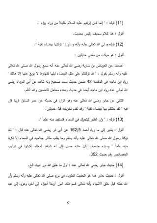 8
(11‫خليال‬ ‫السالم‬ ‫عليه‬ ‫اهيم‬‫ر‬‫إب‬ ‫كان‬ ‫إنما‬ " : ‫قوله‬ )." ‫اء‬‫ر‬‫و‬ ‫اء‬‫ر‬‫و‬ ‫من‬
‫و‬ ‫سخيف‬ ‫كالم‬ ‫هذا‬ : ‫أقول‬.‫بحديث‬ ‫ليس‬
(12‫و‬ ‫آله‬‫و‬ ‫عليه‬ ‫تعالى‬ ‫هللا‬ ‫صلى‬ ‫قوله‬ )." ‫نقية‬ ‫بيضاء‬ ‫كتها‬‫تر‬ " : ‫سلم‬
: ‫أقول‬: ‫حديثين‬ ‫معنى‬ ‫من‬ ‫كب‬‫مر‬ ‫هو‬
‫تعالى‬ ‫هللا‬ ‫صلى‬ ‫هللا‬ ‫رسول‬ ‫سمع‬ ‫أنه‬ ‫عنه‬ ‫تعالى‬ ‫هللا‬ ‫رضي‬ ‫ية‬‫ر‬‫سا‬ ‫بن‬ ‫باض‬‫ر‬‫الع‬ ‫عن‬ ‫أحدهما‬
‫يقول‬ ‫وسلم‬ ‫آله‬‫و‬ ‫عليه‬" ‫هالك‬ ‫إال‬ ‫عنها‬ ‫يغ‬‫ز‬‫ي‬ ‫ال‬ ‫ها‬‫كنهار‬ ‫ليلها‬ ‫البيضاء‬ ‫مثل‬ ‫على‬ ‫كتكم‬‫تر‬ ‫قد‬ " :
‫المقدمة‬ ‫في‬ ‫ماجه‬ ‫ابن‬ ‫اه‬‫و‬‫ر‬43‫رضي‬ ‫الدرداء‬ ‫أبي‬ ‫عن‬ ‫شاهد‬ ‫وله‬ ‫صحيح‬ ‫بسند‬ ‫حديث‬ ‫ضمن‬
.‫أعلم‬ ‫وهللا‬ ‫للتحسين‬ ‫محتمل‬ ‫وسنده‬ ‫حديث‬ ‫في‬ ‫أيضا‬ ‫ماجه‬ ‫ابن‬ ‫اه‬‫و‬‫ر‬ ‫عنه‬ ‫تعالى‬ ‫هللا‬
‫و‬ ‫عنه‬ ‫تعالى‬ ‫هللا‬ ‫رضي‬ ‫جابر‬ ‫عن‬ ‫الثاني‬‫فإن‬ ‫يبا‬‫ر‬‫ق‬ ‫السابق‬ ‫عمر‬ ‫عن‬ ‫حديثه‬ ‫في‬ ‫ارد‬‫و‬‫ال‬ ‫هو‬
.‫حديثين‬ ‫قبل‬ ‫يجه‬‫ر‬‫تخ‬ ‫تقدم‬ ‫وقد‬ " ‫نقية‬ ‫بيضاء‬ ‫بها‬ ‫جئتكم‬ ‫لقد‬ " ‫فيه‬
(13: ‫قوله‬ )‫فن‬ ‫السماء‬ ‫في‬ ‫ليتحرك‬ ‫الطير‬ ‫ن‬‫ا‬‫و‬ "." ً‫ا‬‫علم‬ ‫منه‬ ‫ستفيد‬
‫أحمد‬ ‫اه‬‫و‬‫ر‬ ‫ما‬ ‫إلى‬ ‫يشير‬ : ‫أقول‬5/162‫لقد‬ " : ‫قال‬ ‫عنه‬ ‫تعالى‬ ‫هللا‬ ‫رضي‬ ‫ذر‬ ‫أبي‬ ‫عن‬
‫رس‬ ‫كنا‬‫تر‬‫نا‬‫ر‬‫ذك‬ ‫إال‬ ‫السماء‬ ‫في‬ ‫جناحيه‬ ‫طائر‬ ‫يقلب‬ ‫وما‬ ‫وسلم‬ ‫آله‬‫و‬ ‫عليه‬ ‫تعالى‬ ‫هللا‬ ‫صلى‬ ‫هللا‬ ‫ول‬
‫تهذيب‬ ‫في‬ ‫تها‬‫ر‬‫ذك‬ ‫لمعناه‬ ‫اهد‬‫و‬‫ش‬ ‫له‬ ‫فإن‬ ‫حسن‬ ‫متنه‬ ‫لكن‬ ‫ضعيف‬ ‫وسنده‬ " ً‫ا‬‫علم‬ ‫منه‬
‫حديث‬ ‫قم‬‫ر‬ ‫الخصائص‬352.
(14.‫الخ‬ ‫نبيك‬ ‫نور‬ ‫هللا‬ ‫خلق‬ ‫ما‬ ‫أول‬ : ‫عنه‬ ‫تعالى‬ ‫هللا‬ ‫رضي‬ ‫جابر‬ ‫حديث‬ )
‫حديث‬ : ‫أقول‬‫وسلم‬ ‫آله‬‫و‬ ‫عليه‬ ‫تعالى‬ ‫هللا‬ ‫صلى‬ ‫ه‬‫ر‬‫نو‬ ‫في‬ ‫الطويل‬ ‫الحديث‬ ‫هو‬ ‫هذا‬ ‫جابر‬‫أن‬‫و‬
‫عبد‬ ‫إلى‬ ‫وعزوه‬ ‫ه‬‫ر‬‫آخ‬ ‫إلى‬ ‫اء‬‫ز‬‫أج‬ ‫بعة‬‫ر‬‫أ‬ ‫النور‬ ‫ذلك‬ ‫قسم‬ ‫تعالى‬ ‫أنه‬‫و‬ ‫األشياء‬ ‫خلق‬ ‫قبل‬ ‫خلقه‬ ‫هللا‬
 