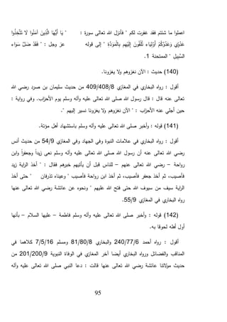 95
" : ‫ة‬‫ر‬‫سو‬ ‫تعالى‬ ‫هللا‬ ‫فأنزل‬ " ‫لكم‬ ‫غفرت‬ ‫فقد‬ ‫شئتم‬ ‫ما‬ ‫ا‬‫و‬‫اعمل‬‫ا‬َ‫ي‬‫ا‬َ‫ُّه‬‫َي‬‫أ‬َ‫ين‬ِّ‫ذ‬َّ‫ال‬‫ا‬‫و‬ُ‫ن‬َ‫آم‬َ‫ال‬‫ا‬‫و‬ُ‫ذ‬ِّ‫خ‬َّ‫ت‬َ‫ت‬
‫ي‬ِّ‫و‬ُ‫د‬َ‫ع‬ْ‫م‬ُ‫ك‬َّ‫و‬ُ‫د‬َ‫ع‬َ‫و‬‫اء‬َ‫ي‬ِّ‫ل‬ْ‫َو‬‫أ‬َ‫ون‬ُ‫ق‬ْ‫ل‬ُ‫ت‬‫م‬ِّ‫ه‬ْ‫ي‬َ‫ل‬ِّ‫إ‬ِّ‫ة‬َّ‫د‬َ‫و‬َ‫م‬ْ‫ل‬‫ا‬ِّ‫ب‬" : ‫وجل‬ ‫عز‬ ‫قوله‬ ‫إلى‬ "ْ‫د‬َ‫ق‬َ‫ف‬َّ‫ل‬ َ‫ض‬‫اء‬َ‫و‬َ‫س‬
ِّ‫يل‬ِّ‫َّب‬‫الس‬"‫الممتحنة‬1.
(140.‫يغزونا‬ ‫ال‬‫و‬ ‫نغزوهم‬ ‫اآلن‬ : ‫حديث‬ )
‫ي‬‫المغاز‬ ‫في‬ ‫ي‬‫البخار‬ ‫اه‬‫و‬‫ر‬ : ‫أقول‬8/408/409‫هللا‬ ‫رضي‬ ‫صرد‬ ‫بن‬ ‫سليمان‬ ‫حديث‬ ‫من‬
: ‫اية‬‫و‬‫ر‬ ‫وفي‬ .‫اب‬‫ز‬‫األح‬ ‫يوم‬ ‫وسلم‬ ‫آله‬‫و‬ ‫عليه‬ ‫تعالى‬ ‫هللا‬ ‫صلى‬ ‫هللا‬ ‫رسول‬ ‫قال‬ : ‫قال‬ ‫عنه‬ ‫تعالى‬
." ‫إليهم‬ ‫نسير‬ ‫يغزونا‬ ‫ال‬‫و‬ ‫نغزوهم‬ ‫اآلن‬ " : ‫اب‬‫ز‬‫األح‬ ‫عنه‬ ‫أجلي‬ ‫حين‬
(141‫تعا‬ ‫هللا‬ ‫صلى‬ ‫أخبر‬‫و‬ : ‫قوله‬ ).‫مؤتة‬ ‫أهل‬ ‫باستشهاد‬ ‫وسلم‬ ‫آله‬‫و‬ ‫عليه‬ ‫لى‬
‫ي‬‫المغاز‬ ‫وفي‬ ‫الجهاد‬ ‫وفي‬ ‫النبوة‬ ‫عالمات‬ ‫في‬ ‫ي‬‫البخار‬ ‫اه‬‫و‬‫ر‬ : ‫أقول‬9/54‫أنس‬ ‫حديث‬ ‫من‬
‫وسلم‬ ‫آله‬‫و‬ ‫عليه‬ ‫تعالى‬ ‫هللا‬ ‫صلى‬ ‫هللا‬ ‫رسول‬ ‫أن‬ ‫عنه‬ ‫تعالى‬ ‫هللا‬ ‫رضي‬‫ابن‬‫و‬ ً‫ا‬‫ر‬‫وجعف‬ ً‫ا‬‫يد‬‫ز‬ ‫نعى‬
‫احة‬‫و‬‫ر‬–‫عنهم‬ ‫تعالى‬ ‫هللا‬ ‫رضي‬–‫ه‬‫خبر‬ ‫يأتيهم‬ ‫أن‬ ‫قبل‬ ‫للناس‬‫يد‬‫ز‬ ‫اية‬‫ر‬‫ال‬ ‫أخذ‬ " : ‫فقال‬ ‫م‬
‫ت‬ ‫وعيناه‬ " ‫فأصيب‬ ‫احة‬‫و‬‫ر‬ ‫ابن‬ ‫أخذ‬ ‫ثم‬ ،‫فأصيب‬ ‫جعفر‬ ‫أخذ‬ ‫ثم‬ ،‫فأصيب‬‫ذ‬‫أخذ‬ ‫حتى‬ " ‫فان‬‫ر‬
‫عنها‬ ‫تعالى‬ ‫هللا‬ ‫رضي‬ ‫عائشة‬ ‫عن‬ ‫ونحوه‬ " ‫عليهم‬ ‫هللا‬ ‫فتح‬ ‫حتى‬ ‫هللا‬ ‫سيوف‬ ‫من‬ ‫سيف‬ ‫اية‬‫ر‬‫ال‬
‫ي‬‫المغاز‬ ‫في‬ ‫ي‬‫البخار‬ ‫اه‬‫و‬‫ر‬9/55.
(142‫عليه‬ ‫تعالى‬ ‫هللا‬ ‫صلى‬ ‫أخبر‬‫و‬ : ‫قوله‬ )‫فاطمة‬ ‫وسلم‬ ‫آله‬‫و‬–‫السالم‬ ‫عليها‬–‫بأنها‬
.‫به‬ ‫لحوقا‬ ‫أهله‬ ‫أول‬
‫أحمد‬ ‫اه‬‫و‬‫ر‬ : ‫أقول‬6/77/240‫ي‬‫البخار‬‫و‬8/80/81‫ومسلم‬16/5/7‫في‬ ‫كالهما‬
‫النبوية‬ ‫الوفاة‬ ‫في‬ ‫ي‬‫المغاز‬ ‫آخر‬ ‫أيضا‬ ‫ي‬‫البخار‬ ‫اه‬‫و‬‫ور‬ ‫الفضائل‬‫و‬ ‫المناقب‬9/200/201‫من‬
‫عنها‬ ‫تعالى‬ ‫هللا‬ ‫رضي‬ ‫عائشة‬ ‫التنا‬‫و‬‫م‬ ‫حديث‬‫دعا‬ : ‫قالت‬‫آله‬‫و‬ ‫عليه‬ ‫تعالى‬ ‫هللا‬ ‫صلى‬ ‫النبي‬
 