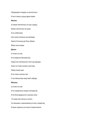 Предедови гледају са иконостаса
И што сваки у руци држи храм.
Милан:
Ја имам светитеља за оца и деда,
Имам светитеља за кума
И на небесима
Све сухој планини од громада
Преко Ситнице до Раса иХума
Моја лоза влада.
Денис:
Ја знам ко сам
И по мржњи бесомучној
Којом ме злопакосни гоне од вајкада;
Знам по томе колико сам Угру
Пред очима црн
И по томе колики трн
У сан Византији моја моћ забада.
Милош:
Ја знам ко сам
И по пријатеља својих господству
И по благодарности њихова лика
И слави им копља и штита.
Са свецима и краљевима ја сам у сродству,
О мом пореклу из књига староставних
 