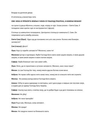 Владар на далеком двору
И летописац у манастиру чита.
СВИ: НЕКА ЈЕ ПРОКЛЕТА ЗЕМЉА У КОЈОЈ СУ ПАШЧАД ПУШТЕНА, А КАМЕЊЕ ВЕЗАНО!
на сцени су деца обучена у ношње, седе, играју се зује. Улази ученик – Свети Сава. У
позадини само кратко чује се инструментал ( фрула).
Столице су намештене полукружно. Централна столица је намењена С. Сави. Он
повремено шета између ученика.
Свети Сава (Лука) : Ајде сад да поновимо оно што смо учили. Колико има Божијих
заповести?
Сви (гласно): Десет!
Лука: Које су највеће заповести? Миленко, кажи ти!
Миленко (устаје и одговара): Љуби Господа Бога свога свим срцем својим, и свом душом
својом, и свим умом својим и свом снагом својом.
Софија: Љуби ближњег свог као самог себе.
Лука: Лепо, да се присетимо и осталих заповести. Милане, како гласи прва?
Милан: Ја сам Господ Бог твој, немој имати других богова осим мене.
Анђела: Не прави себи идола нити каква лика, немој им се клањати нити им служити.
Милош: Не узимај узалуд имена Господа Бога својега.
Јована: Сећај се дана одморада га светкујеш; шест дана ради и заврши све послове своје,
а седми дан је одмор Господу Богу твојему.
Софија: поштуј оца свога, и матер своју, да ти добро буде и да дуго поживиш на земљи.
Миленко: Не убиј!
Анђела: Не чини прељубе!
Лука:Реци нам, Милоше, осму заповест.
Милош: Не кради!
Милан: Не сведочи лажно на ближњега свога.
 